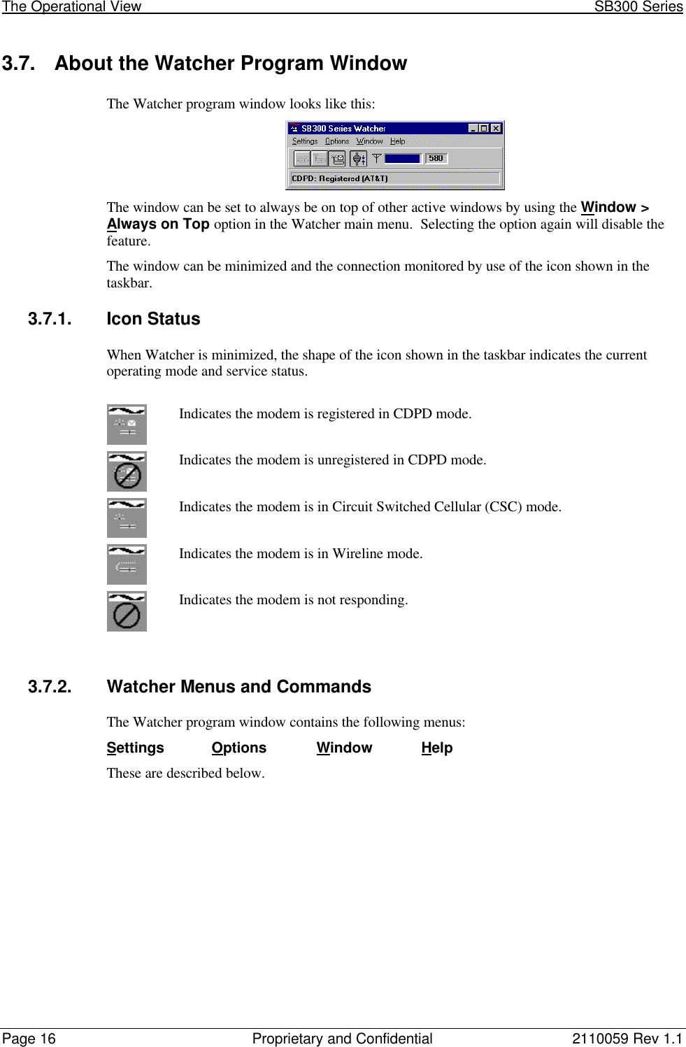 The Operational View                                                                                                            SB300 SeriesPage 16 Proprietary and Confidential 2110059 Rev 1.13.7. About the Watcher Program WindowThe Watcher program window looks like this:The window can be set to always be on top of other active windows by using the Window &gt;Always on Top option in the Watcher main menu.  Selecting the option again will disable thefeature.The window can be minimized and the connection monitored by use of the icon shown in thetaskbar.3.7.1. Icon StatusWhen Watcher is minimized, the shape of the icon shown in the taskbar indicates the currentoperating mode and service status.Indicates the modem is registered in CDPD mode.Indicates the modem is unregistered in CDPD mode.Indicates the modem is in Circuit Switched Cellular (CSC) mode.Indicates the modem is in Wireline mode.Indicates the modem is not responding.3.7.2. Watcher Menus and CommandsThe Watcher program window contains the following menus:Settings Options Window HelpThese are described below.