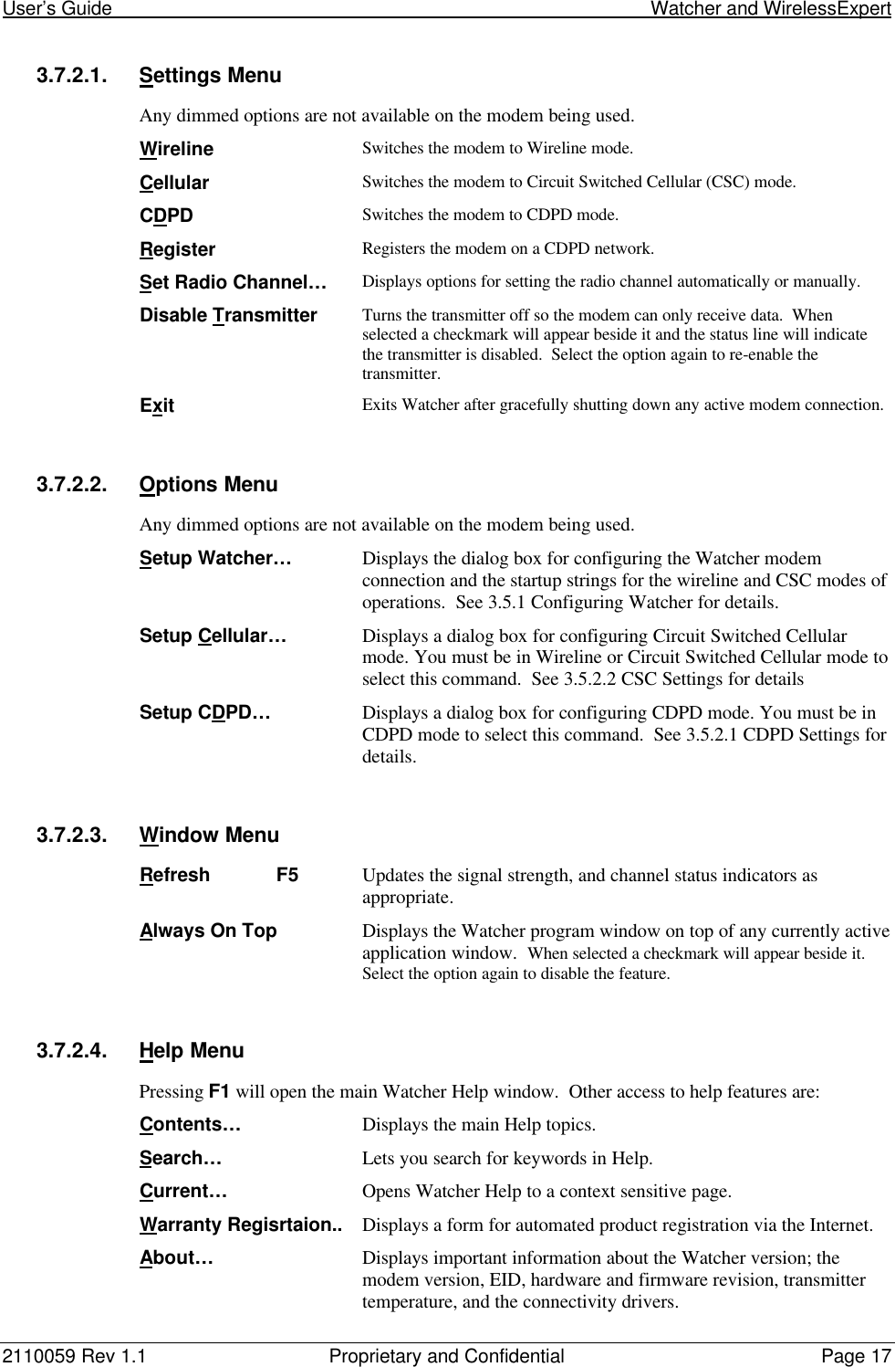 User’s Guide                                                                                                         Watcher and WirelessExpert2110059 Rev 1.1 Proprietary and Confidential Page 173.7.2.1. Settings MenuAny dimmed options are not available on the modem being used.Wireline Switches the modem to Wireline mode.Cellular Switches the modem to Circuit Switched Cellular (CSC) mode.CDPD Switches the modem to CDPD mode.Register Registers the modem on a CDPD network.Set Radio Channel… Displays options for setting the radio channel automatically or manually.Disable Transmitter Turns the transmitter off so the modem can only receive data.  Whenselected a checkmark will appear beside it and the status line will indicatethe transmitter is disabled.  Select the option again to re-enable thetransmitter.Exit Exits Watcher after gracefully shutting down any active modem connection.3.7.2.2. Options MenuAny dimmed options are not available on the modem being used.Setup Watcher… Displays the dialog box for configuring the Watcher modemconnection and the startup strings for the wireline and CSC modes ofoperations.  See 3.5.1 Configuring Watcher for details.Setup Cellular… Displays a dialog box for configuring Circuit Switched Cellularmode. You must be in Wireline or Circuit Switched Cellular mode toselect this command.  See 3.5.2.2 CSC Settings for detailsSetup CDPD… Displays a dialog box for configuring CDPD mode. You must be inCDPD mode to select this command.  See 3.5.2.1 CDPD Settings fordetails.3.7.2.3. Window MenuRefresh F5 Updates the signal strength, and channel status indicators asappropriate.Always On Top Displays the Watcher program window on top of any currently activeapplication window.  When selected a checkmark will appear beside it.Select the option again to disable the feature.3.7.2.4. Help MenuPressing F1 will open the main Watcher Help window.  Other access to help features are:Contents… Displays the main Help topics.Search… Lets you search for keywords in Help.Current… Opens Watcher Help to a context sensitive page.Warranty Regisrtaion.. Displays a form for automated product registration via the Internet.About… Displays important information about the Watcher version; themodem version, EID, hardware and firmware revision, transmittertemperature, and the connectivity drivers.