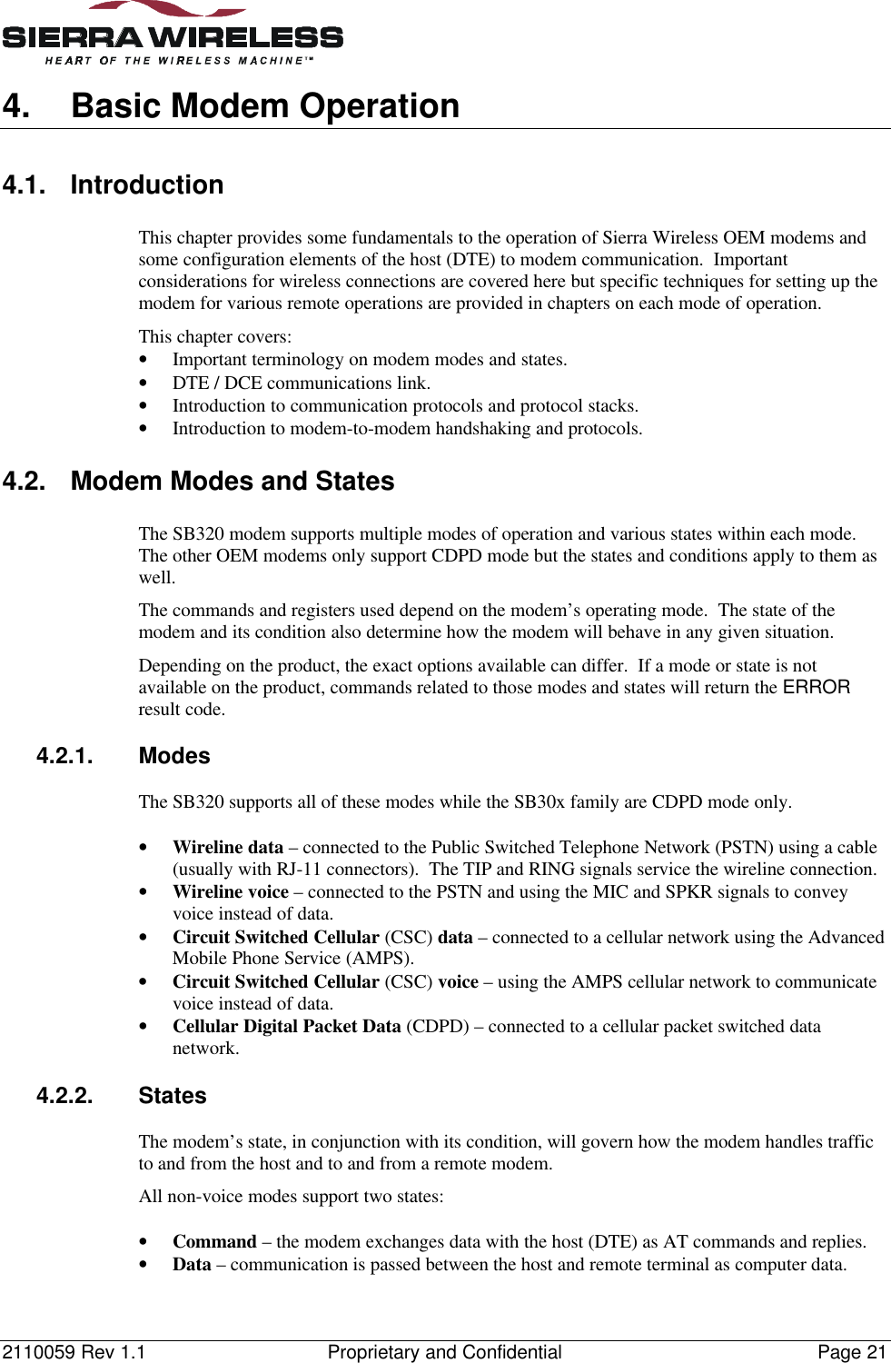 2110059 Rev 1.1 Proprietary and Confidential Page 214. Basic Modem Operation4.1. IntroductionThis chapter provides some fundamentals to the operation of Sierra Wireless OEM modems andsome configuration elements of the host (DTE) to modem communication.  Importantconsiderations for wireless connections are covered here but specific techniques for setting up themodem for various remote operations are provided in chapters on each mode of operation.This chapter covers:• Important terminology on modem modes and states.• DTE / DCE communications link.• Introduction to communication protocols and protocol stacks.• Introduction to modem-to-modem handshaking and protocols.4.2. Modem Modes and StatesThe SB320 modem supports multiple modes of operation and various states within each mode.The other OEM modems only support CDPD mode but the states and conditions apply to them aswell.The commands and registers used depend on the modem’s operating mode.  The state of themodem and its condition also determine how the modem will behave in any given situation.Depending on the product, the exact options available can differ.  If a mode or state is notavailable on the product, commands related to those modes and states will return the ERRORresult code.4.2.1. ModesThe SB320 supports all of these modes while the SB30x family are CDPD mode only.• Wireline data – connected to the Public Switched Telephone Network (PSTN) using a cable(usually with RJ-11 connectors).  The TIP and RING signals service the wireline connection.• Wireline voice – connected to the PSTN and using the MIC and SPKR signals to conveyvoice instead of data.• Circuit Switched Cellular (CSC) data – connected to a cellular network using the AdvancedMobile Phone Service (AMPS).• Circuit Switched Cellular (CSC) voice – using the AMPS cellular network to communicatevoice instead of data.• Cellular Digital Packet Data (CDPD) – connected to a cellular packet switched datanetwork.4.2.2. StatesThe modem’s state, in conjunction with its condition, will govern how the modem handles trafficto and from the host and to and from a remote modem.All non-voice modes support two states:• Command – the modem exchanges data with the host (DTE) as AT commands and replies.• Data – communication is passed between the host and remote terminal as computer data.