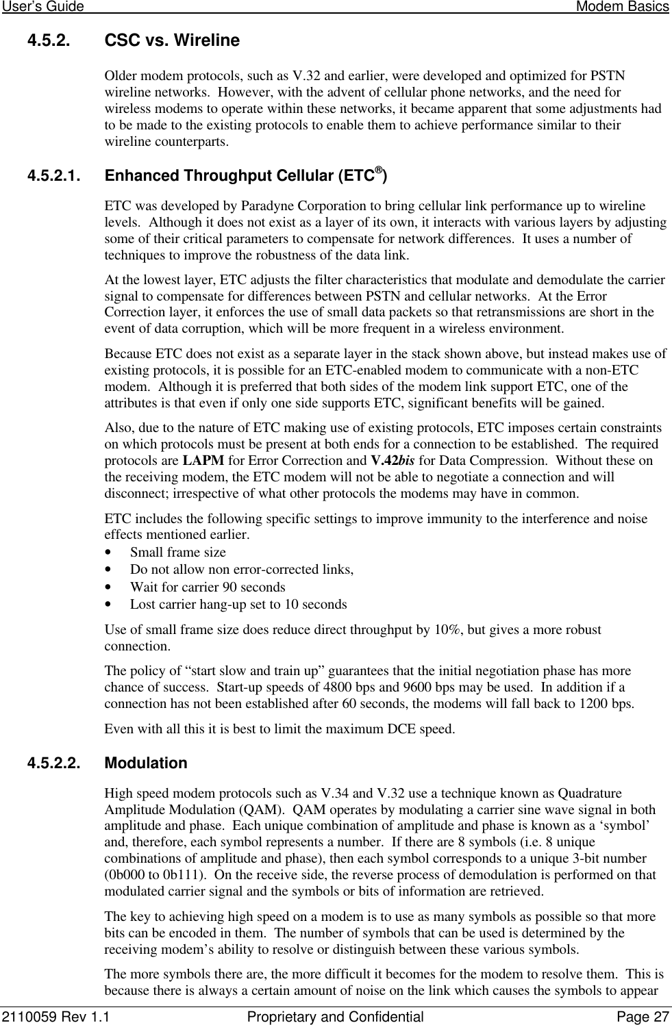 User’s Guide                                                                                                                              Modem Basics2110059 Rev 1.1 Proprietary and Confidential Page 274.5.2. CSC vs. WirelineOlder modem protocols, such as V.32 and earlier, were developed and optimized for PSTNwireline networks.  However, with the advent of cellular phone networks, and the need forwireless modems to operate within these networks, it became apparent that some adjustments hadto be made to the existing protocols to enable them to achieve performance similar to theirwireline counterparts.4.5.2.1. Enhanced Throughput Cellular (ETC®)ETC was developed by Paradyne Corporation to bring cellular link performance up to wirelinelevels.  Although it does not exist as a layer of its own, it interacts with various layers by adjustingsome of their critical parameters to compensate for network differences.  It uses a number oftechniques to improve the robustness of the data link.At the lowest layer, ETC adjusts the filter characteristics that modulate and demodulate the carriersignal to compensate for differences between PSTN and cellular networks.  At the ErrorCorrection layer, it enforces the use of small data packets so that retransmissions are short in theevent of data corruption, which will be more frequent in a wireless environment.Because ETC does not exist as a separate layer in the stack shown above, but instead makes use ofexisting protocols, it is possible for an ETC-enabled modem to communicate with a non-ETCmodem.  Although it is preferred that both sides of the modem link support ETC, one of theattributes is that even if only one side supports ETC, significant benefits will be gained.Also, due to the nature of ETC making use of existing protocols, ETC imposes certain constraintson which protocols must be present at both ends for a connection to be established.  The requiredprotocols are LAPM for Error Correction and V.42bis for Data Compression.  Without these onthe receiving modem, the ETC modem will not be able to negotiate a connection and willdisconnect; irrespective of what other protocols the modems may have in common.ETC includes the following specific settings to improve immunity to the interference and noiseeffects mentioned earlier.• Small frame size• Do not allow non error-corrected links,• Wait for carrier 90 seconds• Lost carrier hang-up set to 10 secondsUse of small frame size does reduce direct throughput by 10%, but gives a more robustconnection.The policy of “start slow and train up” guarantees that the initial negotiation phase has morechance of success.  Start-up speeds of 4800 bps and 9600 bps may be used.  In addition if aconnection has not been established after 60 seconds, the modems will fall back to 1200 bps.Even with all this it is best to limit the maximum DCE speed.4.5.2.2. ModulationHigh speed modem protocols such as V.34 and V.32 use a technique known as QuadratureAmplitude Modulation (QAM).  QAM operates by modulating a carrier sine wave signal in bothamplitude and phase.  Each unique combination of amplitude and phase is known as a ‘symbol’and, therefore, each symbol represents a number.  If there are 8 symbols (i.e. 8 uniquecombinations of amplitude and phase), then each symbol corresponds to a unique 3-bit number(0b000 to 0b111).  On the receive side, the reverse process of demodulation is performed on thatmodulated carrier signal and the symbols or bits of information are retrieved.The key to achieving high speed on a modem is to use as many symbols as possible so that morebits can be encoded in them.  The number of symbols that can be used is determined by thereceiving modem’s ability to resolve or distinguish between these various symbols.The more symbols there are, the more difficult it becomes for the modem to resolve them.  This isbecause there is always a certain amount of noise on the link which causes the symbols to appear