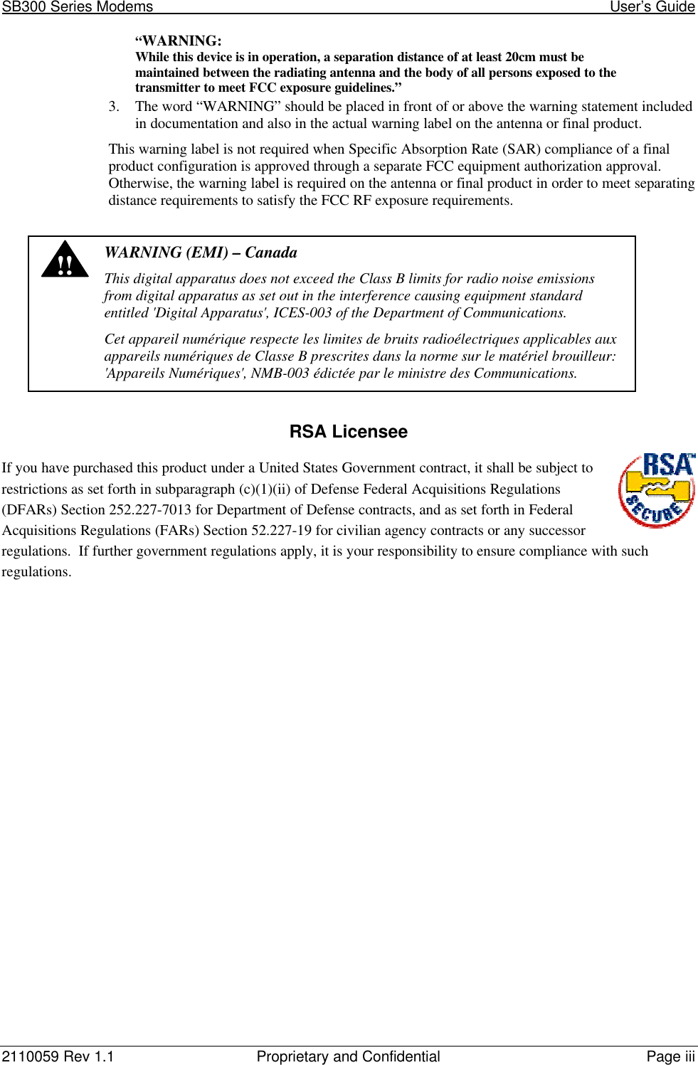 SB300 Series Modems                                                                                                            User’s Guide2110059 Rev 1.1 Proprietary and Confidential Page iii“WARNING:While this device is in operation, a separation distance of at least 20cm must bemaintained between the radiating antenna and the body of all persons exposed to thetransmitter to meet FCC exposure guidelines.”3. The word “WARNING” should be placed in front of or above the warning statement includedin documentation and also in the actual warning label on the antenna or final product.This warning label is not required when Specific Absorption Rate (SAR) compliance of a finalproduct configuration is approved through a separate FCC equipment authorization approval.Otherwise, the warning label is required on the antenna or final product in order to meet separatingdistance requirements to satisfy the FCC RF exposure requirements.!!WARNING (EMI) – CanadaThis digital apparatus does not exceed the Class B limits for radio noise emissionsfrom digital apparatus as set out in the interference causing equipment standardentitled &apos;Digital Apparatus&apos;, ICES-003 of the Department of Communications.Cet appareil numérique respecte les limites de bruits radioélectriques applicables auxappareils numériques de Classe B prescrites dans la norme sur le matériel brouilleur:&apos;Appareils Numériques&apos;, NMB-003 édictée par le ministre des Communications.RSA LicenseeIf you have purchased this product under a United States Government contract, it shall be subject torestrictions as set forth in subparagraph (c)(1)(ii) of Defense Federal Acquisitions Regulations(DFARs) Section 252.227-7013 for Department of Defense contracts, and as set forth in FederalAcquisitions Regulations (FARs) Section 52.227-19 for civilian agency contracts or any successorregulations.  If further government regulations apply, it is your responsibility to ensure compliance with suchregulations.