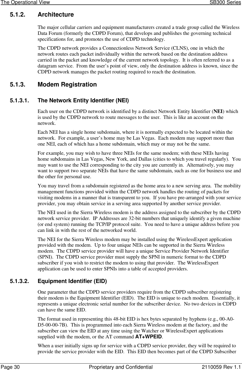 The Operational View                                                                                                            SB300 SeriesPage 30 Proprietary and Confidential 2110059 Rev 1.15.1.2. ArchitectureThe major cellular carriers and equipment manufacturers created a trade group called the WirelessData Forum (formerly the CDPD Forum), that develops and publishes the governing technicalspecifications for, and promotes the use of CDPD technology.The CDPD network provides a Connectionless Network Service (CLNS), one in which thenetwork routes each packet individually within the network based on the destination addresscarried in the packet and knowledge of the current network topology.  It is often referred to as adatagram service.  From the user’s point of view, only the destination address is known, since theCDPD network manages the packet routing required to reach the destination.5.1.3. Modem Registration5.1.3.1. The Network Entity Identifier (NEI)Each user on the CDPD network is identified by a distinct Network Entity Identifier (NEI) whichis used by the CDPD network to route messages to the user.  This is like an account on thenetwork.Each NEI has a single home subdomain, where it is normally expected to be located within thenetwork.  For example, a user’s home may be Las Vegas.  Each modem may support more thanone NEI, each of which has a home subdomain, which may or may not be the same.For example, you may wish to have three NEIs for the same modem; with these NEIs havinghome subdomains in Las Vegas, New York, and Dallas (cities to which you travel regularly).  Youmay want to use the NEI corresponding to the city you are currently in.  Alternatively, you maywant to support two separate NEIs that have the same subdomain, such as one for business use andthe other for personal use.You may travel from a subdomain registered as the home area to a new serving area.  The mobilitymanagement functions provided within the CDPD network handles the routing of packets forvisiting modems in a manner that is transparent to you.  If you have pre-arranged with your serviceprovider, you may obtain service in a serving area supported by another service provider.The NEI used in the Sierra Wireless modem is the address assigned to the subscriber by the CDPDnetwork service provider.  IP Addresses are 32-bit numbers that uniquely identify a given machine(or end system) running the TCP/IP protocol suite.  You need to have a unique address before youcan link in with the rest of the networked world.The NEI for the Sierra Wireless modem may be installed using the WirelessExpert applicationprovided with the modem.  Up to four unique NEIs can be supported in the Sierra Wirelessmodem.  The CDPD service provider will have a unique Service Provider Network Identifier(SPNI).  The CDPD service provider must supply the SPNI in numeric format to the CDPDsubscriber if you wish to restrict the modem to using that provider.  The WirelessExpertapplication can be used to enter SPNIs into a table of accepted providers.5.1.3.2. Equipment Identifier (EID)One parameter that the CDPD service providers require from the CDPD subscriber registeringtheir modem is the Equipment Identifier (EID).  The EID is unique to each modem.  Essentially, itrepresents a unique electronic serial number for the subscriber device.  No two devices in CDPDcan have the same EID.The format used in representing this 48-bit EID is hex bytes separated by hyphens (e.g., 00-A0-D5-00-00-7B).  This is programmed into each Sierra Wireless modem at the factory, and thesubscriber can view the EID at any time using the Watcher or WirelessExpert applicationssupplied with the modem, or the AT command AT+WPEID.When a user initially signs up for service with a CDPD service provider, they will be required toprovide the service provider with the EID.  This EID then becomes part of the CDPD Subscriber