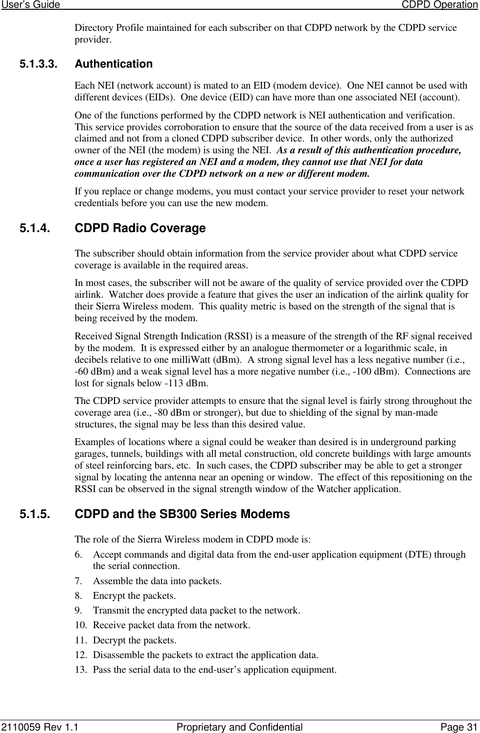 User’s Guide                                                                                                                           CDPD Operation2110059 Rev 1.1 Proprietary and Confidential Page 31Directory Profile maintained for each subscriber on that CDPD network by the CDPD serviceprovider.5.1.3.3. AuthenticationEach NEI (network account) is mated to an EID (modem device).  One NEI cannot be used withdifferent devices (EIDs).  One device (EID) can have more than one associated NEI (account).One of the functions performed by the CDPD network is NEI authentication and verification.This service provides corroboration to ensure that the source of the data received from a user is asclaimed and not from a cloned CDPD subscriber device.  In other words, only the authorizedowner of the NEI (the modem) is using the NEI.  As a result of this authentication procedure,once a user has registered an NEI and a modem, they cannot use that NEI for datacommunication over the CDPD network on a new or different modem.If you replace or change modems, you must contact your service provider to reset your networkcredentials before you can use the new modem.5.1.4. CDPD Radio CoverageThe subscriber should obtain information from the service provider about what CDPD servicecoverage is available in the required areas.In most cases, the subscriber will not be aware of the quality of service provided over the CDPDairlink.  Watcher does provide a feature that gives the user an indication of the airlink quality fortheir Sierra Wireless modem.  This quality metric is based on the strength of the signal that isbeing received by the modem.Received Signal Strength Indication (RSSI) is a measure of the strength of the RF signal receivedby the modem.  It is expressed either by an analogue thermometer or a logarithmic scale, indecibels relative to one milliWatt (dBm).  A strong signal level has a less negative number (i.e.,-60 dBm) and a weak signal level has a more negative number (i.e., -100 dBm).  Connections arelost for signals below -113 dBm.The CDPD service provider attempts to ensure that the signal level is fairly strong throughout thecoverage area (i.e., -80 dBm or stronger), but due to shielding of the signal by man-madestructures, the signal may be less than this desired value.Examples of locations where a signal could be weaker than desired is in underground parkinggarages, tunnels, buildings with all metal construction, old concrete buildings with large amountsof steel reinforcing bars, etc.  In such cases, the CDPD subscriber may be able to get a strongersignal by locating the antenna near an opening or window.  The effect of this repositioning on theRSSI can be observed in the signal strength window of the Watcher application.5.1.5. CDPD and the SB300 Series ModemsThe role of the Sierra Wireless modem in CDPD mode is:6. Accept commands and digital data from the end-user application equipment (DTE) throughthe serial connection.7. Assemble the data into packets.8. Encrypt the packets.9. Transmit the encrypted data packet to the network.10. Receive packet data from the network.11. Decrypt the packets.12. Disassemble the packets to extract the application data.13. Pass the serial data to the end-user’s application equipment.