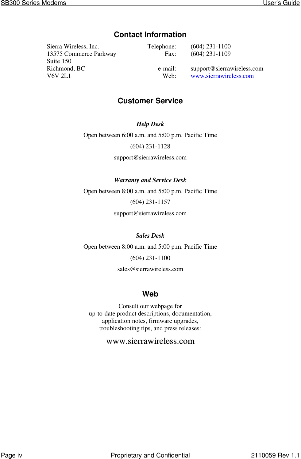 SB300 Series Modems                                                                                                            User’s GuidePage iv Proprietary and Confidential 2110059 Rev 1.1Contact InformationSierra Wireless, Inc. Telephone: (604) 231-110013575 Commerce Parkway Fax: (604) 231-1109Suite 150Richmond, BC e-mail: support@sierrawireless.comV6V 2L1 Web: www.sierrawireless.comCustomer ServiceHelp DeskOpen between 6:00 a.m. and 5:00 p.m. Pacific Time(604) 231-1128support@sierrawireless.comWarranty and Service DeskOpen between 8:00 a.m. and 5:00 p.m. Pacific Time(604) 231-1157support@sierrawireless.comSales DeskOpen between 8:00 a.m. and 5:00 p.m. Pacific Time(604) 231-1100sales@sierrawireless.comWebConsult our webpage forup-to-date product descriptions, documentation,application notes, firmware upgrades,troubleshooting tips, and press releases:wwwwww..ssiieerrrraawwiirreelleessss..ccoomm