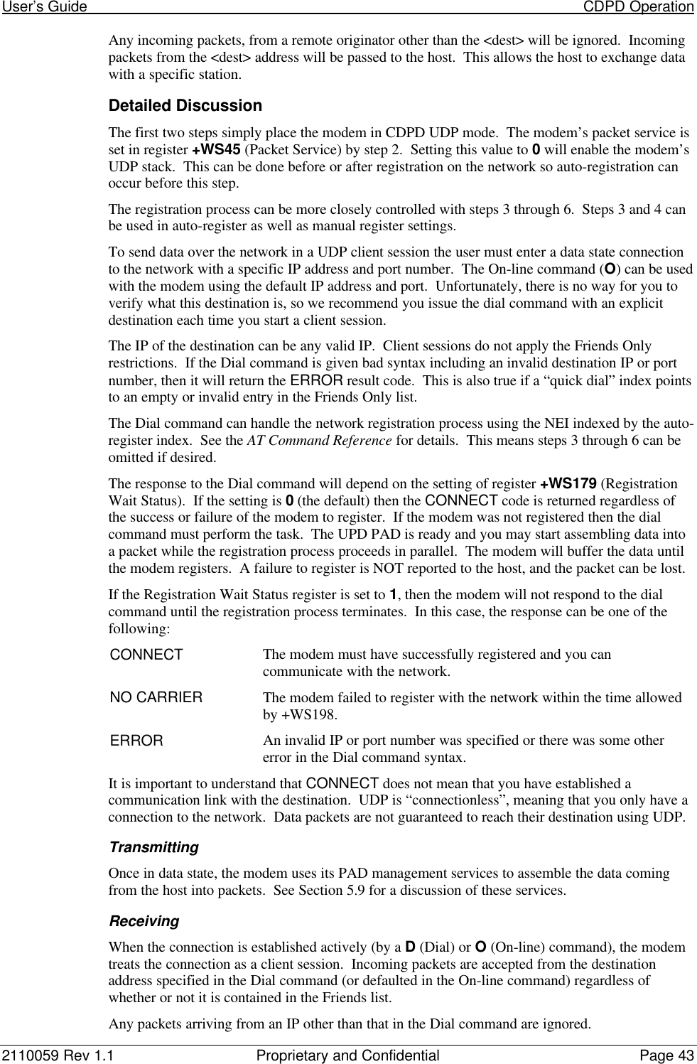 User’s Guide                                                                                                                           CDPD Operation2110059 Rev 1.1 Proprietary and Confidential Page 43Any incoming packets, from a remote originator other than the &lt;dest&gt; will be ignored.  Incomingpackets from the &lt;dest&gt; address will be passed to the host.  This allows the host to exchange datawith a specific station.Detailed DiscussionThe first two steps simply place the modem in CDPD UDP mode.  The modem’s packet service isset in register +WS45 (Packet Service) by step 2.  Setting this value to 0 will enable the modem’sUDP stack.  This can be done before or after registration on the network so auto-registration canoccur before this step.The registration process can be more closely controlled with steps 3 through 6.  Steps 3 and 4 canbe used in auto-register as well as manual register settings.To send data over the network in a UDP client session the user must enter a data state connectionto the network with a specific IP address and port number.  The On-line command (O) can be usedwith the modem using the default IP address and port.  Unfortunately, there is no way for you toverify what this destination is, so we recommend you issue the dial command with an explicitdestination each time you start a client session.The IP of the destination can be any valid IP.  Client sessions do not apply the Friends Onlyrestrictions.  If the Dial command is given bad syntax including an invalid destination IP or portnumber, then it will return the ERROR result code.  This is also true if a “quick dial” index pointsto an empty or invalid entry in the Friends Only list.The Dial command can handle the network registration process using the NEI indexed by the auto-register index.  See the AT Command Reference for details.  This means steps 3 through 6 can beomitted if desired.The response to the Dial command will depend on the setting of register +WS179 (RegistrationWait Status).  If the setting is 0 (the default) then the CONNECT code is returned regardless ofthe success or failure of the modem to register.  If the modem was not registered then the dialcommand must perform the task.  The UPD PAD is ready and you may start assembling data intoa packet while the registration process proceeds in parallel.  The modem will buffer the data untilthe modem registers.  A failure to register is NOT reported to the host, and the packet can be lost.If the Registration Wait Status register is set to 1, then the modem will not respond to the dialcommand until the registration process terminates.  In this case, the response can be one of thefollowing:CONNECT The modem must have successfully registered and you cancommunicate with the network.NO CARRIER The modem failed to register with the network within the time allowedby +WS198.ERROR An invalid IP or port number was specified or there was some othererror in the Dial command syntax.It is important to understand that CONNECT does not mean that you have established acommunication link with the destination.  UDP is “connectionless”, meaning that you only have aconnection to the network.  Data packets are not guaranteed to reach their destination using UDP.TransmittingOnce in data state, the modem uses its PAD management services to assemble the data comingfrom the host into packets.  See Section 5.9 for a discussion of these services.ReceivingWhen the connection is established actively (by a D (Dial) or O (On-line) command), the modemtreats the connection as a client session.  Incoming packets are accepted from the destinationaddress specified in the Dial command (or defaulted in the On-line command) regardless ofwhether or not it is contained in the Friends list.Any packets arriving from an IP other than that in the Dial command are ignored.