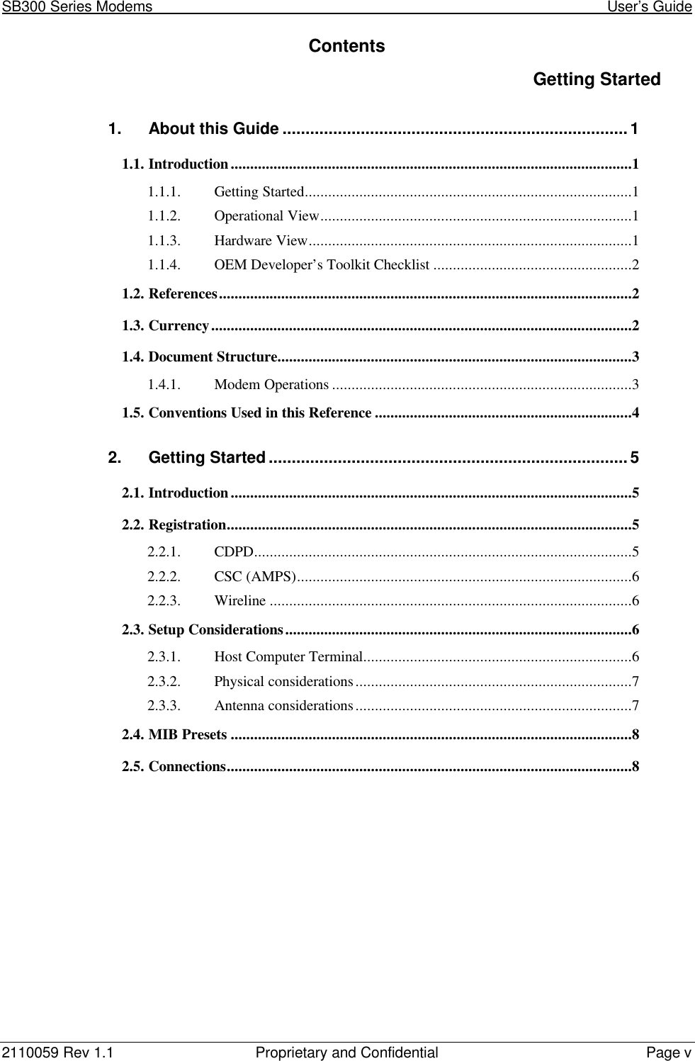 SB300 Series Modems                                                                                                            User’s Guide2110059 Rev 1.1 Proprietary and Confidential Page vContentsGetting Started1. About this Guide ...........................................................................11.1. Introduction.......................................................................................................11.1.1. Getting Started....................................................................................11.1.2. Operational View................................................................................11.1.3. Hardware View...................................................................................11.1.4. OEM Developer’s Toolkit Checklist ...................................................21.2. References..........................................................................................................21.3. Currency............................................................................................................21.4. Document Structure...........................................................................................31.4.1. Modem Operations .............................................................................31.5. Conventions Used in this Reference ..................................................................42. Getting Started..............................................................................52.1. Introduction.......................................................................................................52.2. Registration........................................................................................................52.2.1. CDPD.................................................................................................52.2.2. CSC (AMPS)......................................................................................62.2.3. Wireline .............................................................................................62.3. Setup Considerations.........................................................................................62.3.1. Host Computer Terminal.....................................................................62.3.2. Physical considerations.......................................................................72.3.3. Antenna considerations.......................................................................72.4. MIB Presets .......................................................................................................82.5. Connections........................................................................................................8