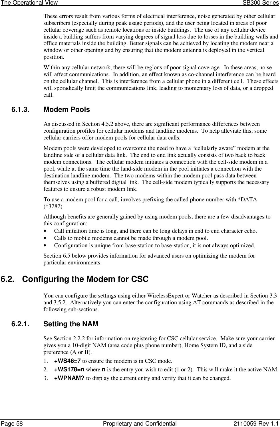 The Operational View                                                                                                            SB300 SeriesPage 58 Proprietary and Confidential 2110059 Rev 1.1These errors result from various forms of electrical interference, noise generated by other cellularsubscribers (especially during peak usage periods), and the user being located in areas of poorcellular coverage such as remote locations or inside buildings.  The use of any cellular deviceinside a building suffers from varying degrees of signal loss due to losses in the building walls andoffice materials inside the building. Better signals can be achieved by locating the modem near awindow or other opening and by ensuring that the modem antenna is deployed in the verticalposition.Within any cellular network, there will be regions of poor signal coverage.  In these areas, noisewill affect communications.  In addition, an effect known as co-channel interference can be heardon the cellular channel.  This is interference from a cellular phone in a different cell.  These effectswill sporadically limit the communications link, leading to momentary loss of data, or a droppedcall.6.1.3. Modem PoolsAs discussed in Section 4.5.2 above, there are significant performance differences betweenconfiguration profiles for cellular modems and landline modems.  To help alleviate this, somecellular carriers offer modem pools for cellular data calls.Modem pools were developed to overcome the need to have a “cellularly aware” modem at thelandline side of a cellular data link.  The end to end link actually consists of two back to backmodem connections.  The cellular modem initiates a connection with the cell-side modem in apool, while at the same time the land-side modem in the pool initiates a connection with thedestination landline modem.  The two modems within the modem pool pass data betweenthemselves using a buffered digital link.  The cell-side modem typically supports the necessaryfeatures to ensure a robust modem link.To use a modem pool for a call, involves prefixing the called phone number with *DATA(*3282).Although benefits are generally gained by using modem pools, there are a few disadvantages tothis configuration:• Call initiation time is long, and there can be long delays in end to end character echo.• Calls to mobile modems cannot be made through a modem pool.• Configuration is unique from base-station to base-station, it is not always optimized.Section 6.5 below provides information for advanced users on optimizing the modem forparticular environments.6.2. Configuring the Modem for CSCYou can configure the settings using either WirelessExpert or Watcher as described in Section 3.3and 3.5.2.  Alternatively you can enter the configuration using AT commands as described in thefollowing sub-sections.6.2.1. Setting the NAMSee Section 2.2.2 for information on registering for CSC cellular service.  Make sure your carriergives you a 10-digit NAM (area code plus phone number), Home System ID, and a sidepreference (A or B).1. +WS46=7 to ensure the modem is in CSC mode.2. +WS178=n where n is the entry you wish to edit (1 or 2).  This will make it the active NAM.3. +WPNAM? to display the current entry and verify that it can be changed.