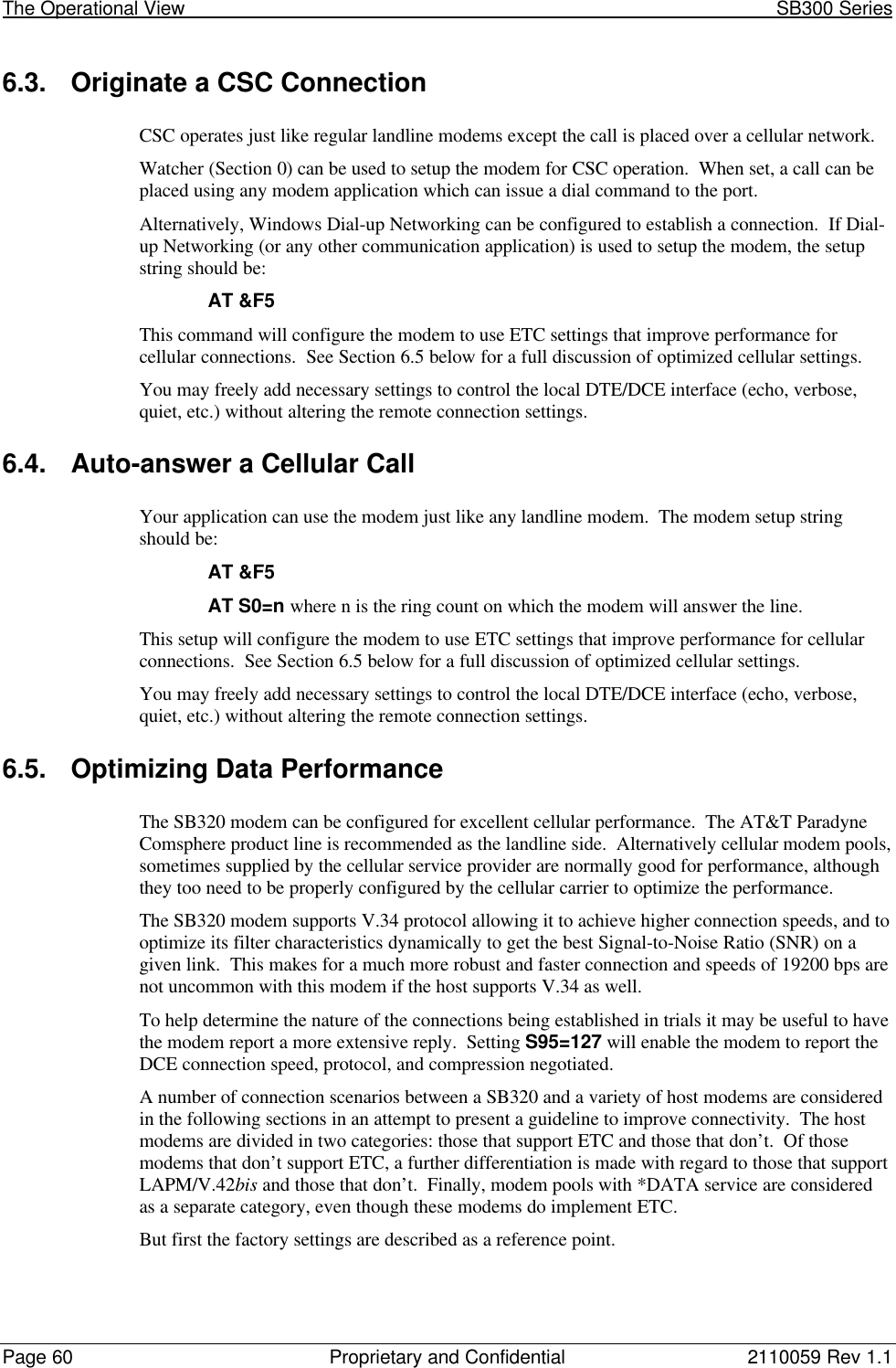 The Operational View                                                                                                            SB300 SeriesPage 60 Proprietary and Confidential 2110059 Rev 1.16.3. Originate a CSC ConnectionCSC operates just like regular landline modems except the call is placed over a cellular network.Watcher (Section 0) can be used to setup the modem for CSC operation.  When set, a call can beplaced using any modem application which can issue a dial command to the port.Alternatively, Windows Dial-up Networking can be configured to establish a connection.  If Dial-up Networking (or any other communication application) is used to setup the modem, the setupstring should be:AT &amp;F5This command will configure the modem to use ETC settings that improve performance forcellular connections.  See Section 6.5 below for a full discussion of optimized cellular settings.You may freely add necessary settings to control the local DTE/DCE interface (echo, verbose,quiet, etc.) without altering the remote connection settings.6.4. Auto-answer a Cellular CallYour application can use the modem just like any landline modem.  The modem setup stringshould be:AT &amp;F5AT S0=n where n is the ring count on which the modem will answer the line.This setup will configure the modem to use ETC settings that improve performance for cellularconnections.  See Section 6.5 below for a full discussion of optimized cellular settings.You may freely add necessary settings to control the local DTE/DCE interface (echo, verbose,quiet, etc.) without altering the remote connection settings.6.5. Optimizing Data PerformanceThe SB320 modem can be configured for excellent cellular performance.  The AT&amp;T ParadyneComsphere product line is recommended as the landline side.  Alternatively cellular modem pools,sometimes supplied by the cellular service provider are normally good for performance, althoughthey too need to be properly configured by the cellular carrier to optimize the performance.The SB320 modem supports V.34 protocol allowing it to achieve higher connection speeds, and tooptimize its filter characteristics dynamically to get the best Signal-to-Noise Ratio (SNR) on agiven link.  This makes for a much more robust and faster connection and speeds of 19200 bps arenot uncommon with this modem if the host supports V.34 as well.To help determine the nature of the connections being established in trials it may be useful to havethe modem report a more extensive reply.  Setting S95=127 will enable the modem to report theDCE connection speed, protocol, and compression negotiated.A number of connection scenarios between a SB320 and a variety of host modems are consideredin the following sections in an attempt to present a guideline to improve connectivity.  The hostmodems are divided in two categories: those that support ETC and those that don’t.  Of thosemodems that don’t support ETC, a further differentiation is made with regard to those that supportLAPM/V.42bis and those that don’t.  Finally, modem pools with *DATA service are consideredas a separate category, even though these modems do implement ETC.But first the factory settings are described as a reference point.