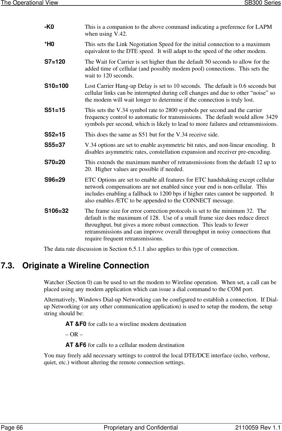 The Operational View                                                                                                            SB300 SeriesPage 66 Proprietary and Confidential 2110059 Rev 1.1-K0 This is a companion to the above command indicating a preference for LAPMwhen using V.42.*H0 This sets the Link Negotiation Speed for the initial connection to a maximumequivalent to the DTE speed.  It will adapt to the speed of the other modem.S7=120 The Wait for Carrier is set higher than the default 50 seconds to allow for theadded time of cellular (and possibly modem pool) connections.  This sets thewait to 120 seconds.S10=100 Lost Carrier Hang-up Delay is set to 10 seconds.  The default is 0.6 seconds butcellular links can be interrupted during cell changes and due to other “noise” sothe modem will wait longer to determine if the connection is truly lost.S51=15 This sets the V.34 symbol rate to 2800 symbols per second and the carrierfrequency control to automatic for transmissions.  The default would allow 3429symbols per second, which is likely to lead to more failures and retransmissions.S52=15 This does the same as S51 but for the V.34 receive side.S55=37 V.34 options are set to enable asymmetric bit rates, and non-linear encoding.  Itdisables asymmetric rates, constellation expansion and receiver pre-encoding.S70=20 This extends the maximum number of retransmissions from the default 12 up to20.  Higher values are possible if needed.S96=29 ETC Options are set to enable all features for ETC handshaking except cellularnetwork compensations are not enabled since your end is non-cellular.  Thisincludes enabling a fallback to 1200 bps if higher rates cannot be supported.  Italso enables /ETC to be appended to the CONNECT message.S106=32 The frame size for error correction protocols is set to the minimum 32.  Thedefault is the maximum of 128.  Use of a small frame size does reduce directthroughput, but gives a more robust connection.  This leads to fewerretransmissions and can improve overall throughput in noisy connections thatrequire frequent retransmissions.The data rate discussion in Section 6.5.1.1 also applies to this type of connection.7.3. Originate a Wireline ConnectionWatcher (Section 0) can be used to set the modem to Wireline operation.  When set, a call can beplaced using any modem application which can issue a dial command to the COM port.Alternatively, Windows Dial-up Networking can be configured to establish a connection.  If Dial-up Networking (or any other communication application) is used to setup the modem, the setupstring should be:AT &amp;F0 for calls to a wireline modem destination– OR –AT &amp;F6 for calls to a cellular modem destinationYou may freely add necessary settings to control the local DTE/DCE interface (echo, verbose,quiet, etc.) without altering the remote connection settings.