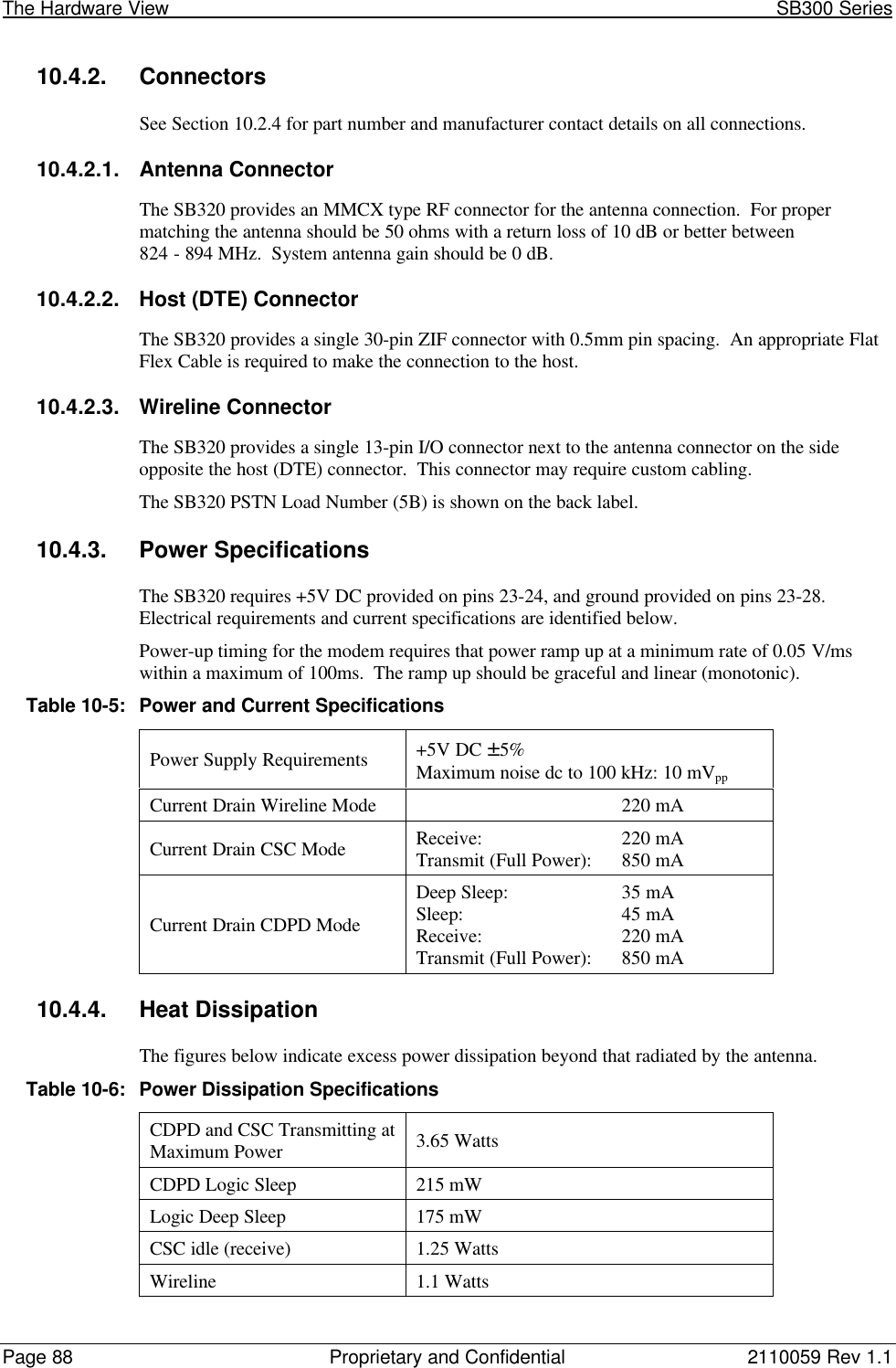 The Hardware View                                                                                                               SB300 SeriesPage 88 Proprietary and Confidential 2110059 Rev 1.110.4.2. ConnectorsSee Section 10.2.4 for part number and manufacturer contact details on all connections.10.4.2.1. Antenna ConnectorThe SB320 provides an MMCX type RF connector for the antenna connection.  For propermatching the antenna should be 50 ohms with a return loss of 10 dB or better between824 - 894 MHz.  System antenna gain should be 0 dB.10.4.2.2. Host (DTE) ConnectorThe SB320 provides a single 30-pin ZIF connector with 0.5mm pin spacing.  An appropriate FlatFlex Cable is required to make the connection to the host.10.4.2.3. Wireline ConnectorThe SB320 provides a single 13-pin I/O connector next to the antenna connector on the sideopposite the host (DTE) connector.  This connector may require custom cabling.The SB320 PSTN Load Number (5B) is shown on the back label.10.4.3. Power SpecificationsThe SB320 requires +5V DC provided on pins 23-24, and ground provided on pins 23-28.Electrical requirements and current specifications are identified below.Power-up timing for the modem requires that power ramp up at a minimum rate of 0.05 V/mswithin a maximum of 100ms.  The ramp up should be graceful and linear (monotonic).Table 10-5:Power and Current SpecificationsPower Supply Requirements +5V DC ±5%Maximum noise dc to 100 kHz: 10 mVppCurrent Drain Wireline Mode 220 mACurrent Drain CSC Mode Receive: 220 mATransmit (Full Power): 850 mACurrent Drain CDPD ModeDeep Sleep: 35 mASleep: 45 mAReceive: 220 mATransmit (Full Power): 850 mA10.4.4. Heat DissipationThe figures below indicate excess power dissipation beyond that radiated by the antenna.Table 10-6:Power Dissipation SpecificationsCDPD and CSC Transmitting atMaximum Power 3.65 WattsCDPD Logic Sleep 215 mWLogic Deep Sleep 175 mWCSC idle (receive) 1.25 WattsWireline 1.1 Watts