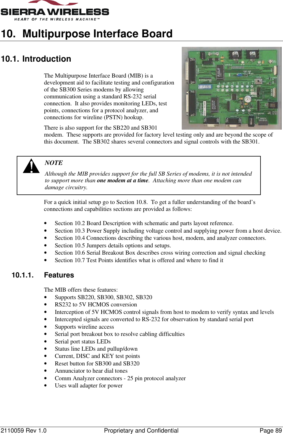 2110059 Rev 1.0 Proprietary and Confidential Page 8910. Multipurpose Interface Board10.1. IntroductionThe Multipurpose Interface Board (MIB) is adevelopment aid to facilitate testing and configurationof the SB300 Series modems by allowingcommunication using a standard RS-232 serialconnection.  It also provides monitoring LEDs, testpoints, connections for a protocol analyzer, andconnections for wireline (PSTN) hookup.There is also support for the SB220 and SB301modem.  These supports are provided for factory level testing only and are beyond the scope ofthis document.  The SB302 shares several connectors and signal controls with the SB301.NOTEAlthough the MIB provides support for the full SB Series of modems, it is not intendedto support more than one modem at a time.  Attaching more than one modem candamage circuitry.For a quick initial setup go to Section 10.8.  To get a fuller understanding of the board’sconnections and capabilities sections are provided as follows:• Section 10.2 Board Description with schematic and parts layout reference.• Section 10.3 Power Supply including voltage control and supplying power from a host device.• Section 10.4 Connections describing the various host, modem, and analyzer connectors.• Section 10.5 Jumpers details options and setups.• Section 10.6 Serial Breakout Box describes cross wiring correction and signal checking• Section 10.7 Test Points identifies what is offered and where to find it10.1.1. FeaturesThe MIB offers these features:• Supports SB220, SB300, SB302, SB320• RS232 to 5V HCMOS conversion• Interception of 5V HCMOS control signals from host to modem to verify syntax and levels• Intercepted signals are converted to RS-232 for observation by standard serial port• Supports wireline access• Serial port breakout box to resolve cabling difficulties• Serial port status LEDs• Status line LEDs and pullup/down• Current, DISC and KEY test points• Reset button for SB300 and SB320• Annunciator to hear dial tones• Comm Analyzer connectors - 25 pin protocol analyzer• Uses wall adapter for power