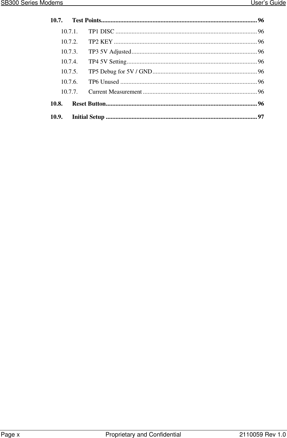 SB300 Series Modems                                                                                                            User’s GuidePage xProprietary and Confidential 2110059 Rev 1.010.7. Test Points.................................................................................................9610.7.1. TP1 DISC ........................................................................................9610.7.2. TP2 KEY .........................................................................................9610.7.3. TP3 5V Adjusted..............................................................................9610.7.4. TP4 5V Setting.................................................................................9610.7.5. TP5 Debug for 5V / GND.................................................................9610.7.6. TP6 Unused .....................................................................................9610.7.7. Current Measurement .......................................................................9610.8. Reset Button..............................................................................................9610.9. Initial Setup ..............................................................................................97