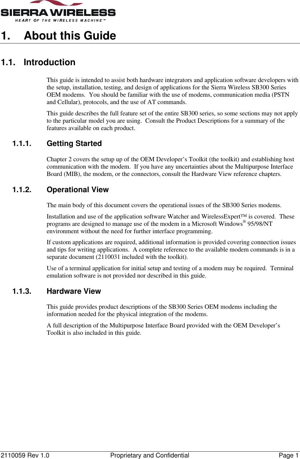 2110059 Rev 1.0 Proprietary and Confidential Page 11. About this Guide1.1. IntroductionThis guide is intended to assist both hardware integrators and application software developers withthe setup, installation, testing, and design of applications for the Sierra Wireless SB300 SeriesOEM modems.  You should be familiar with the use of modems, communication media (PSTNand Cellular), protocols, and the use of AT commands.This guide describes the full feature set of the entire SB300 series, so some sections may not applyto the particular model you are using.  Consult the Product Descriptions for a summary of thefeatures available on each product.1.1.1. Getting StartedChapter 2 covers the setup up of the OEM Developer’s Toolkit (the toolkit) and establishing hostcommunication with the modem.  If you have any uncertainties about the Multipurpose InterfaceBoard (MIB), the modem, or the connectors, consult the Hardware View reference chapters.1.1.2. Operational ViewThe main body of this document covers the operational issues of the SB300 Series modems.Installation and use of the application software Watcher and WirelessExpert™ is covered.  Theseprograms are designed to manage use of the modem in a Microsoft Windows® 95/98/NTenvironment without the need for further interface programming.If custom applications are required, additional information is provided covering connection issuesand tips for writing applications.  A complete reference to the available modem commands is in aseparate document (2110031 included with the toolkit).Use of a terminal application for initial setup and testing of a modem may be required.  Terminalemulation software is not provided nor described in this guide.1.1.3. Hardware ViewThis guide provides product descriptions of the SB300 Series OEM modems including theinformation needed for the physical integration of the modems.A full description of the Multipurpose Interface Board provided with the OEM Developer’sToolkit is also included in this guide.