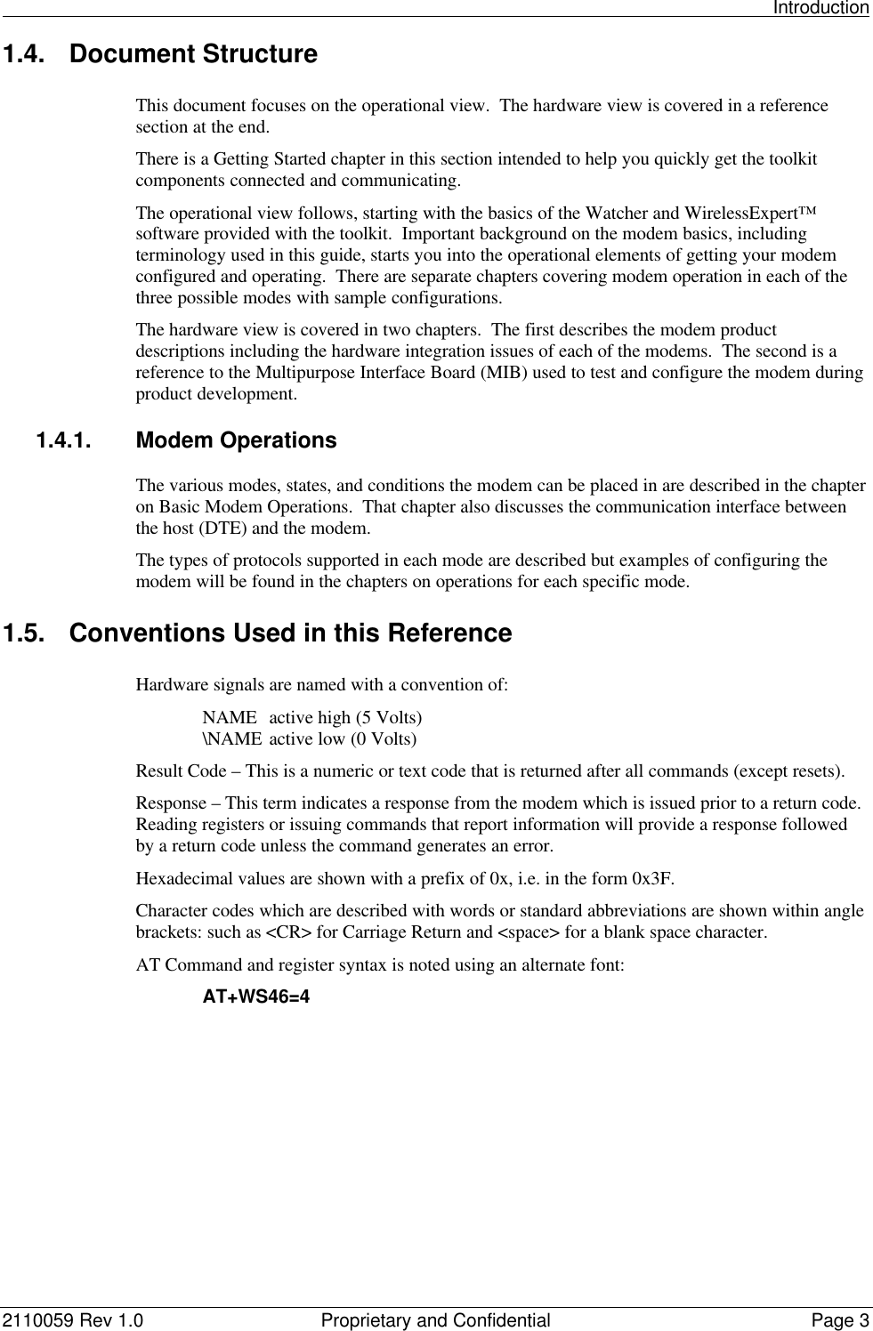                                                                                                                                                          Introduction2110059 Rev 1.0 Proprietary and Confidential Page 31.4. Document StructureThis document focuses on the operational view.  The hardware view is covered in a referencesection at the end.There is a Getting Started chapter in this section intended to help you quickly get the toolkitcomponents connected and communicating.The operational view follows, starting with the basics of the Watcher and WirelessExpert™software provided with the toolkit.  Important background on the modem basics, includingterminology used in this guide, starts you into the operational elements of getting your modemconfigured and operating.  There are separate chapters covering modem operation in each of thethree possible modes with sample configurations.The hardware view is covered in two chapters.  The first describes the modem productdescriptions including the hardware integration issues of each of the modems.  The second is areference to the Multipurpose Interface Board (MIB) used to test and configure the modem duringproduct development.1.4.1. Modem OperationsThe various modes, states, and conditions the modem can be placed in are described in the chapteron Basic Modem Operations.  That chapter also discusses the communication interface betweenthe host (DTE) and the modem.The types of protocols supported in each mode are described but examples of configuring themodem will be found in the chapters on operations for each specific mode.1.5. Conventions Used in this ReferenceHardware signals are named with a convention of:NAME active high (5 Volts)\NAME active low (0 Volts)Result Code – This is a numeric or text code that is returned after all commands (except resets).Response – This term indicates a response from the modem which is issued prior to a return code.Reading registers or issuing commands that report information will provide a response followedby a return code unless the command generates an error.Hexadecimal values are shown with a prefix of 0x, i.e. in the form 0x3F.Character codes which are described with words or standard abbreviations are shown within anglebrackets: such as &lt;CR&gt; for Carriage Return and &lt;space&gt; for a blank space character.AT Command and register syntax is noted using an alternate font:AT+WS46=4