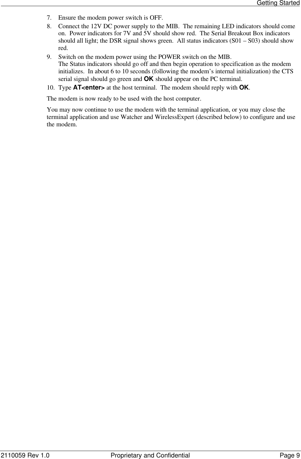                                                                                                                                                    Getting Started2110059 Rev 1.0 Proprietary and Confidential Page 97. Ensure the modem power switch is OFF.8. Connect the 12V DC power supply to the MIB.  The remaining LED indicators should comeon.  Power indicators for 7V and 5V should show red.  The Serial Breakout Box indicatorsshould all light; the DSR signal shows green.  All status indicators (S01 – S03) should showred.9. Switch on the modem power using the POWER switch on the MIB.The Status indicators should go off and then begin operation to specification as the modeminitializes.  In about 6 to 10 seconds (following the modem’s internal initialization) the CTSserial signal should go green and OK should appear on the PC terminal.10. Type AT&lt;enter&gt; at the host terminal.  The modem should reply with OK.The modem is now ready to be used with the host computer.You may now continue to use the modem with the terminal application, or you may close theterminal application and use Watcher and WirelessExpert (described below) to configure and usethe modem.