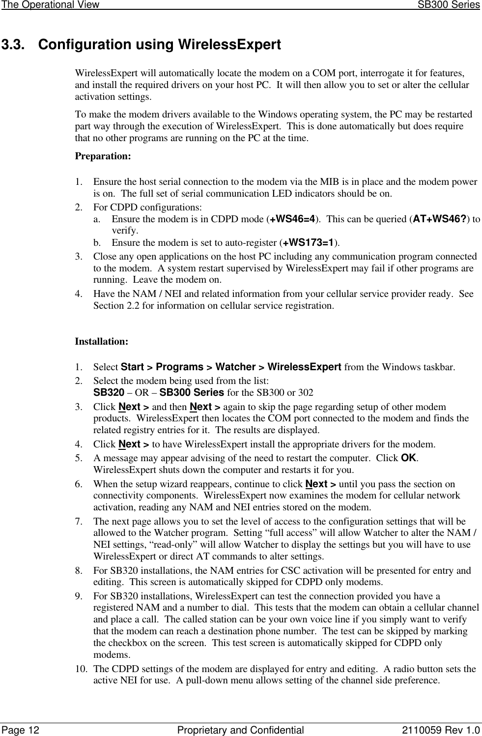 The Operational View                                                                                                            SB300 SeriesPage 12 Proprietary and Confidential 2110059 Rev 1.03.3. Configuration using WirelessExpertWirelessExpert will automatically locate the modem on a COM port, interrogate it for features,and install the required drivers on your host PC.  It will then allow you to set or alter the cellularactivation settings.To make the modem drivers available to the Windows operating system, the PC may be restartedpart way through the execution of WirelessExpert.  This is done automatically but does requirethat no other programs are running on the PC at the time.Preparation:1. Ensure the host serial connection to the modem via the MIB is in place and the modem poweris on.  The full set of serial communication LED indicators should be on.2. For CDPD configurations:a. Ensure the modem is in CDPD mode (+WS46=4).  This can be queried (AT+WS46?) toverify.b. Ensure the modem is set to auto-register (+WS173=1).3. Close any open applications on the host PC including any communication program connectedto the modem.  A system restart supervised by WirelessExpert may fail if other programs arerunning.  Leave the modem on.4. Have the NAM / NEI and related information from your cellular service provider ready.  SeeSection 2.2 for information on cellular service registration.Installation:1. Select Start &gt; Programs &gt; Watcher &gt; WirelessExpert from the Windows taskbar.2. Select the modem being used from the list:SB320 – OR – SB300 Series for the SB300 or 3023. Click Next &gt; and then Next &gt; again to skip the page regarding setup of other modemproducts.  WirelessExpert then locates the COM port connected to the modem and finds therelated registry entries for it.  The results are displayed.4. Click Next &gt; to have WirelessExpert install the appropriate drivers for the modem.5. A message may appear advising of the need to restart the computer.  Click OK.WirelessExpert shuts down the computer and restarts it for you.6. When the setup wizard reappears, continue to click Next &gt; until you pass the section onconnectivity components.  WirelessExpert now examines the modem for cellular networkactivation, reading any NAM and NEI entries stored on the modem.7. The next page allows you to set the level of access to the configuration settings that will beallowed to the Watcher program.  Setting “full access” will allow Watcher to alter the NAM /NEI settings, “read-only” will allow Watcher to display the settings but you will have to useWirelessExpert or direct AT commands to alter settings.8. For SB320 installations, the NAM entries for CSC activation will be presented for entry andediting.  This screen is automatically skipped for CDPD only modems.9. For SB320 installations, WirelessExpert can test the connection provided you have aregistered NAM and a number to dial.  This tests that the modem can obtain a cellular channeland place a call.  The called station can be your own voice line if you simply want to verifythat the modem can reach a destination phone number.  The test can be skipped by markingthe checkbox on the screen.  This test screen is automatically skipped for CDPD onlymodems.10. The CDPD settings of the modem are displayed for entry and editing.  A radio button sets theactive NEI for use.  A pull-down menu allows setting of the channel side preference.