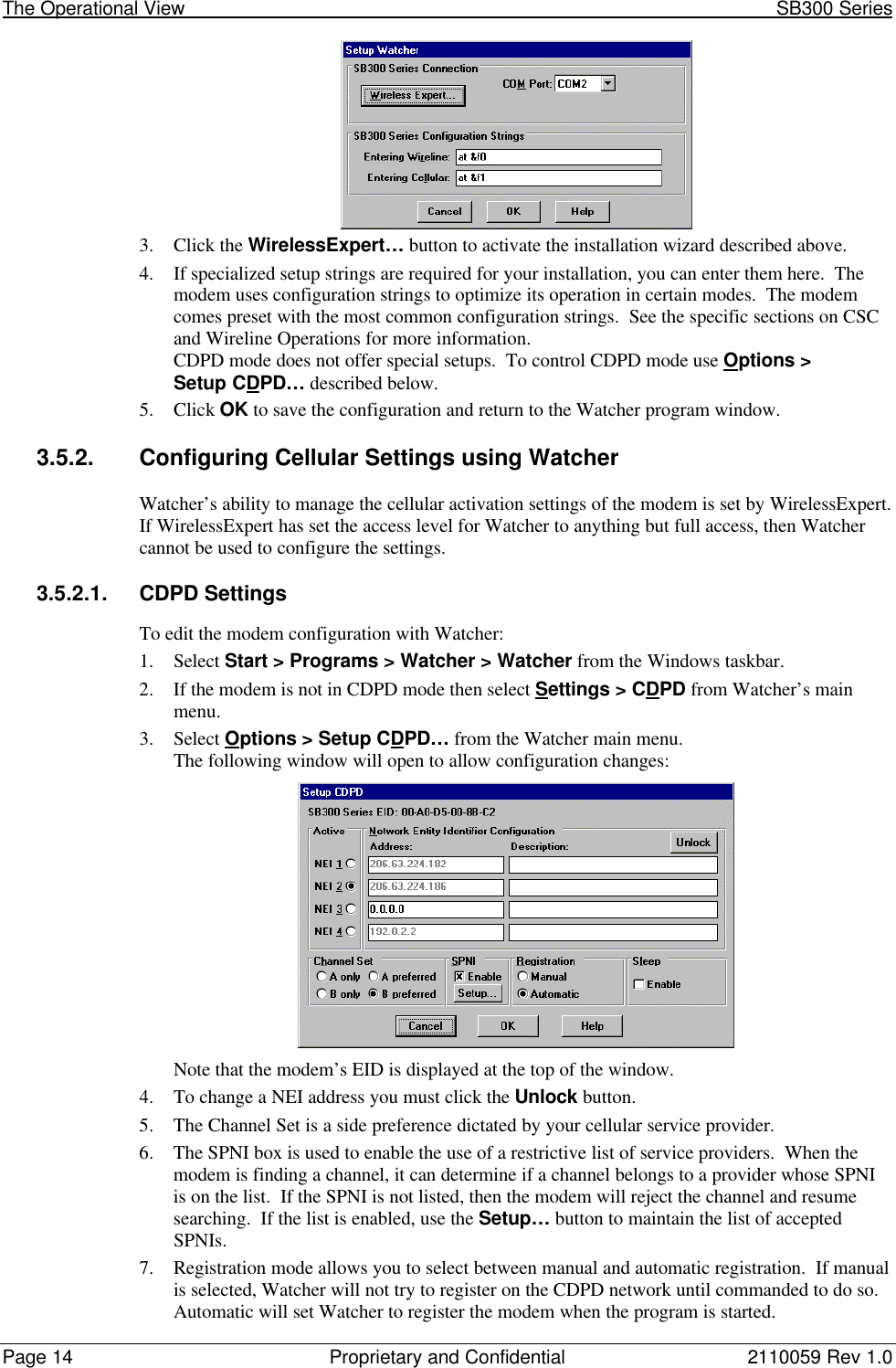 The Operational View                                                                                                            SB300 SeriesPage 14 Proprietary and Confidential 2110059 Rev 1.03. Click the WirelessExpert… button to activate the installation wizard described above.4. If specialized setup strings are required for your installation, you can enter them here.  Themodem uses configuration strings to optimize its operation in certain modes.  The modemcomes preset with the most common configuration strings.  See the specific sections on CSCand Wireline Operations for more information.CDPD mode does not offer special setups.  To control CDPD mode use Options &gt;Setup CDPD… described below.5. Click OK to save the configuration and return to the Watcher program window.3.5.2. Configuring Cellular Settings using WatcherWatcher’s ability to manage the cellular activation settings of the modem is set by WirelessExpert.If WirelessExpert has set the access level for Watcher to anything but full access, then Watchercannot be used to configure the settings.3.5.2.1. CDPD SettingsTo edit the modem configuration with Watcher:1. Select Start &gt; Programs &gt; Watcher &gt; Watcher from the Windows taskbar.2. If the modem is not in CDPD mode then select Settings &gt; CDPD from Watcher’s mainmenu.3. Select Options &gt; Setup CDPD… from the Watcher main menu.The following window will open to allow configuration changes:Note that the modem’s EID is displayed at the top of the window.4. To change a NEI address you must click the Unlock button.5. The Channel Set is a side preference dictated by your cellular service provider.6. The SPNI box is used to enable the use of a restrictive list of service providers.  When themodem is finding a channel, it can determine if a channel belongs to a provider whose SPNIis on the list.  If the SPNI is not listed, then the modem will reject the channel and resumesearching.  If the list is enabled, use the Setup… button to maintain the list of acceptedSPNIs.7. Registration mode allows you to select between manual and automatic registration.  If manualis selected, Watcher will not try to register on the CDPD network until commanded to do so.Automatic will set Watcher to register the modem when the program is started.