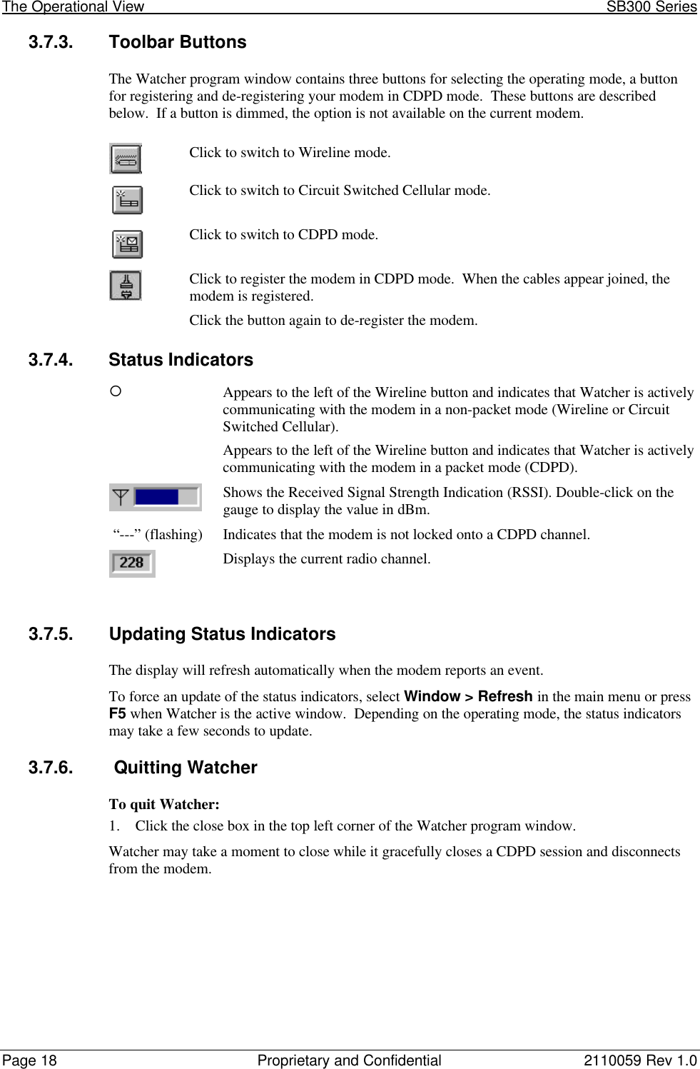 The Operational View                                                                                                            SB300 SeriesPage 18 Proprietary and Confidential 2110059 Rev 1.03.7.3. Toolbar ButtonsThe Watcher program window contains three buttons for selecting the operating mode, a buttonfor registering and de-registering your modem in CDPD mode.  These buttons are describedbelow.  If a button is dimmed, the option is not available on the current modem.Click to switch to Wireline mode.Click to switch to Circuit Switched Cellular mode.Click to switch to CDPD mode.Click to register the modem in CDPD mode.  When the cables appear joined, themodem is registered.Click the button again to de-register the modem.3.7.4. Status Indicators¡Appears to the left of the Wireline button and indicates that Watcher is activelycommunicating with the modem in a non-packet mode (Wireline or CircuitSwitched Cellular).ll Appears to the left of the Wireline button and indicates that Watcher is activelycommunicating with the modem in a packet mode (CDPD).Shows the Received Signal Strength Indication (RSSI). Double-click on thegauge to display the value in dBm. “---” (flashing) Indicates that the modem is not locked onto a CDPD channel.Displays the current radio channel.3.7.5. Updating Status IndicatorsThe display will refresh automatically when the modem reports an event.To force an update of the status indicators, select Window &gt; Refresh in the main menu or pressF5 when Watcher is the active window.  Depending on the operating mode, the status indicatorsmay take a few seconds to update.3.7.6.  Quitting WatcherTo quit Watcher:1. Click the close box in the top left corner of the Watcher program window.Watcher may take a moment to close while it gracefully closes a CDPD session and disconnectsfrom the modem.