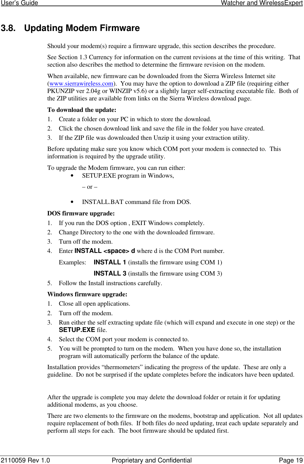 User’s Guide                                                                                                         Watcher and WirelessExpert2110059 Rev 1.0 Proprietary and Confidential Page 193.8. Updating Modem FirmwareShould your modem(s) require a firmware upgrade, this section describes the procedure.See Section 1.3 Currency for information on the current revisions at the time of this writing.  Thatsection also describes the method to determine the firmware revision on the modem.When available, new firmware can be downloaded from the Sierra Wireless Internet site(www.sierrawireless.com).  You may have the option to download a ZIP file (requiring eitherPKUNZIP ver 2.04g or WINZIP v5.6) or a slightly larger self-extracting executable file.  Both ofthe ZIP utilities are available from links on the Sierra Wireless download page.To download the update:1. Create a folder on your PC in which to store the download.2. Click the chosen download link and save the file in the folder you have created.3. If the ZIP file was downloaded then Unzip it using your extraction utility.Before updating make sure you know which COM port your modem is connected to.  Thisinformation is required by the upgrade utility.To upgrade the Modem firmware, you can run either:• SETUP.EXE program in Windows,– or –• INSTALL.BAT command file from DOS.DOS firmware upgrade:1. If you run the DOS option , EXIT Windows completely.2. Change Directory to the one with the downloaded firmware.3. Turn off the modem.4. Enter INSTALL &lt;space&gt; d where d is the COM Port number.Examples: INSTALL 1 (installs the firmware using COM 1)INSTALL 3 (installs the firmware using COM 3)5. Follow the Install instructions carefully.Windows firmware upgrade:1. Close all open applications.2. Turn off the modem.3. Run either the self extracting update file (which will expand and execute in one step) or theSETUP.EXE file.4. Select the COM port your modem is connected to.5. You will be prompted to turn on the modem.  When you have done so, the installationprogram will automatically perform the balance of the update.Installation provides “thermometers” indicating the progress of the update.  These are only aguideline.  Do not be surprised if the update completes before the indicators have been updated.After the upgrade is complete you may delete the download folder or retain it for updatingadditional modems, as you choose.There are two elements to the firmware on the modems, bootstrap and application.  Not all updatesrequire replacement of both files.  If both files do need updating, treat each update separately andperform all steps for each.  The boot firmware should be updated first.