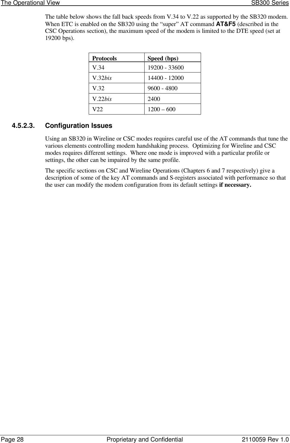 The Operational View                                                                                                            SB300 SeriesPage 28 Proprietary and Confidential 2110059 Rev 1.0The table below shows the fall back speeds from V.34 to V.22 as supported by the SB320 modem.When ETC is enabled on the SB320 using the “super” AT command AT&amp;F5 (described in theCSC Operations section), the maximum speed of the modem is limited to the DTE speed (set at19200 bps).ProtocolsSpeed (bps)V.34 19200 - 33600V.32bis 14400 - 12000V.32 9600 - 4800V.22bis 2400V22 1200 – 6004.5.2.3. Configuration IssuesUsing an SB320 in Wireline or CSC modes requires careful use of the AT commands that tune thevarious elements controlling modem handshaking process.  Optimizing for Wireline and CSCmodes requires different settings.  Where one mode is improved with a particular profile orsettings, the other can be impaired by the same profile.The specific sections on CSC and Wireline Operations (Chapters 6 and 7 respectively) give adescription of some of the key AT commands and S-registers associated with performance so thatthe user can modify the modem configuration from its default settings if necessary.