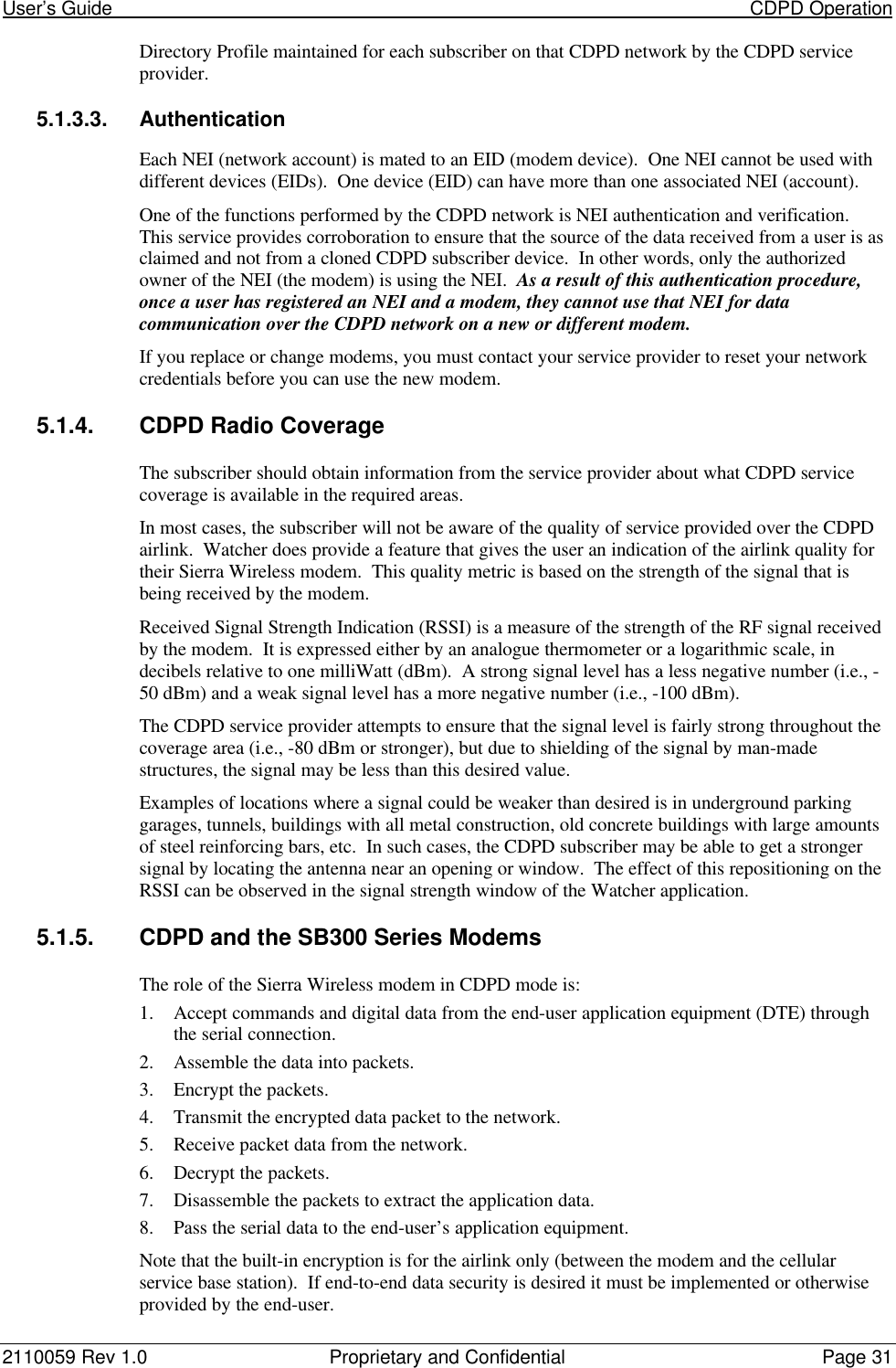 User’s Guide                                                                                                                           CDPD Operation2110059 Rev 1.0 Proprietary and Confidential Page 31Directory Profile maintained for each subscriber on that CDPD network by the CDPD serviceprovider.5.1.3.3. AuthenticationEach NEI (network account) is mated to an EID (modem device).  One NEI cannot be used withdifferent devices (EIDs).  One device (EID) can have more than one associated NEI (account).One of the functions performed by the CDPD network is NEI authentication and verification.This service provides corroboration to ensure that the source of the data received from a user is asclaimed and not from a cloned CDPD subscriber device.  In other words, only the authorizedowner of the NEI (the modem) is using the NEI.  As a result of this authentication procedure,once a user has registered an NEI and a modem, they cannot use that NEI for datacommunication over the CDPD network on a new or different modem.If you replace or change modems, you must contact your service provider to reset your networkcredentials before you can use the new modem.5.1.4. CDPD Radio CoverageThe subscriber should obtain information from the service provider about what CDPD servicecoverage is available in the required areas.In most cases, the subscriber will not be aware of the quality of service provided over the CDPDairlink.  Watcher does provide a feature that gives the user an indication of the airlink quality fortheir Sierra Wireless modem.  This quality metric is based on the strength of the signal that isbeing received by the modem.Received Signal Strength Indication (RSSI) is a measure of the strength of the RF signal receivedby the modem.  It is expressed either by an analogue thermometer or a logarithmic scale, indecibels relative to one milliWatt (dBm).  A strong signal level has a less negative number (i.e., -50 dBm) and a weak signal level has a more negative number (i.e., -100 dBm).The CDPD service provider attempts to ensure that the signal level is fairly strong throughout thecoverage area (i.e., -80 dBm or stronger), but due to shielding of the signal by man-madestructures, the signal may be less than this desired value.Examples of locations where a signal could be weaker than desired is in underground parkinggarages, tunnels, buildings with all metal construction, old concrete buildings with large amountsof steel reinforcing bars, etc.  In such cases, the CDPD subscriber may be able to get a strongersignal by locating the antenna near an opening or window.  The effect of this repositioning on theRSSI can be observed in the signal strength window of the Watcher application.5.1.5. CDPD and the SB300 Series ModemsThe role of the Sierra Wireless modem in CDPD mode is:1. Accept commands and digital data from the end-user application equipment (DTE) throughthe serial connection.2. Assemble the data into packets.3. Encrypt the packets.4. Transmit the encrypted data packet to the network.5. Receive packet data from the network.6. Decrypt the packets.7. Disassemble the packets to extract the application data.8. Pass the serial data to the end-user’s application equipment.Note that the built-in encryption is for the airlink only (between the modem and the cellularservice base station).  If end-to-end data security is desired it must be implemented or otherwiseprovided by the end-user.