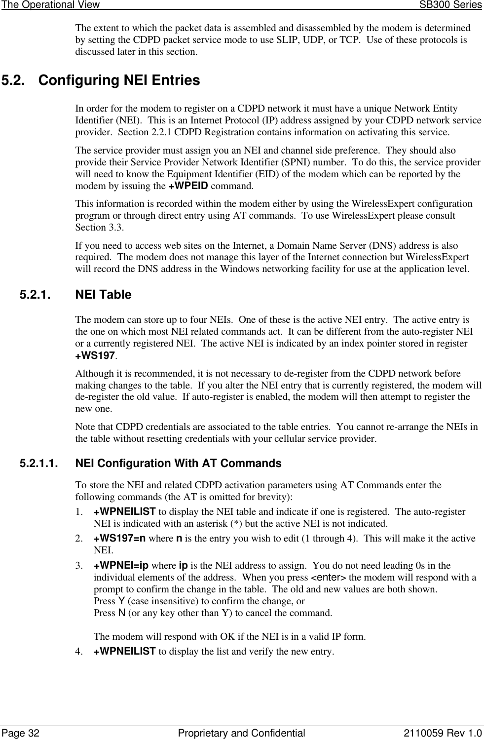 The Operational View                                                                                                            SB300 SeriesPage 32 Proprietary and Confidential 2110059 Rev 1.0The extent to which the packet data is assembled and disassembled by the modem is determinedby setting the CDPD packet service mode to use SLIP, UDP, or TCP.  Use of these protocols isdiscussed later in this section.5.2. Configuring NEI EntriesIn order for the modem to register on a CDPD network it must have a unique Network EntityIdentifier (NEI).  This is an Internet Protocol (IP) address assigned by your CDPD network serviceprovider.  Section 2.2.1 CDPD Registration contains information on activating this service.The service provider must assign you an NEI and channel side preference.  They should alsoprovide their Service Provider Network Identifier (SPNI) number.  To do this, the service providerwill need to know the Equipment Identifier (EID) of the modem which can be reported by themodem by issuing the +WPEID command.This information is recorded within the modem either by using the WirelessExpert configurationprogram or through direct entry using AT commands.  To use WirelessExpert please consultSection 3.3.If you need to access web sites on the Internet, a Domain Name Server (DNS) address is alsorequired.  The modem does not manage this layer of the Internet connection but WirelessExpertwill record the DNS address in the Windows networking facility for use at the application level.5.2.1. NEI TableThe modem can store up to four NEIs.  One of these is the active NEI entry.  The active entry isthe one on which most NEI related commands act.  It can be different from the auto-register NEIor a currently registered NEI.  The active NEI is indicated by an index pointer stored in register+WS197.Although it is recommended, it is not necessary to de-register from the CDPD network beforemaking changes to the table.  If you alter the NEI entry that is currently registered, the modem willde-register the old value.  If auto-register is enabled, the modem will then attempt to register thenew one.Note that CDPD credentials are associated to the table entries.  You cannot re-arrange the NEIs inthe table without resetting credentials with your cellular service provider.5.2.1.1. NEI Configuration With AT CommandsTo store the NEI and related CDPD activation parameters using AT Commands enter thefollowing commands (the AT is omitted for brevity):1. +WPNEILIST to display the NEI table and indicate if one is registered.  The auto-registerNEI is indicated with an asterisk (*) but the active NEI is not indicated.2. +WS197=n where n is the entry you wish to edit (1 through 4).  This will make it the activeNEI.3. +WPNEI=ip where ip is the NEI address to assign.  You do not need leading 0s in theindividual elements of the address.  When you press &lt;enter&gt; the modem will respond with aprompt to confirm the change in the table.  The old and new values are both shown.Press Y (case insensitive) to confirm the change, orPress N (or any key other than Y) to cancel the command.The modem will respond with OK if the NEI is in a valid IP form.4. +WPNEILIST to display the list and verify the new entry.