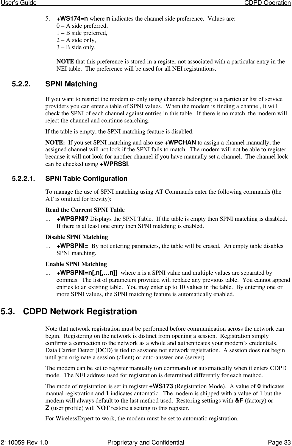 User’s Guide                                                                                                                           CDPD Operation2110059 Rev 1.0 Proprietary and Confidential Page 335. +WS174=n where n indicates the channel side preference.  Values are:0 – A side preferred,1 – B side preferred,2 – A side only,3 – B side only.NOTE that this preference is stored in a register not associated with a particular entry in theNEI table.  The preference will be used for all NEI registrations.5.2.2. SPNI MatchingIf you want to restrict the modem to only using channels belonging to a particular list of serviceproviders you can enter a table of SPNI values.  When the modem is finding a channel, it willcheck the SPNI of each channel against entries in this table.  If there is no match, the modem willreject the channel and continue searching.If the table is empty, the SPNI matching feature is disabled.NOTE:  If you set SPNI matching and also use +WPCHAN to assign a channel manually, theassigned channel will not lock if the SPNI fails to match.  The modem will not be able to registerbecause it will not look for another channel if you have manually set a channel.  The channel lockcan be checked using +WPRSSI.5.2.2.1. SPNI Table ConfigurationTo manage the use of SPNI matching using AT Commands enter the following commands (theAT is omitted for brevity):Read the Current SPNI Table1. +WPSPNI? Displays the SPNI Table.  If the table is empty then SPNI matching is disabled.If there is at least one entry then SPNI matching is enabled.Disable SPNI Matching1. +WPSPNI=  By not entering parameters, the table will be erased.  An empty table disablesSPNI matching.Enable SPNI Matching1. +WPSPNI=n[,n[,…n]]  where n is a SPNI value and multiple values are separated bycommas.  The list of parameters provided will replace any previous table.  You cannot appendentries to an existing table.  You may enter up to 10 values in the table.  By entering one ormore SPNI values, the SPNI matching feature is automatically enabled.5.3. CDPD Network RegistrationNote that network registration must be performed before communication across the network canbegin.  Registering on the network is distinct from opening a session.  Registration simplyconfirms a connection to the network as a whole and authenticates your modem’s credentials.Data Carrier Detect (DCD) is tied to sessions not network registration.  A session does not beginuntil you originate a session (client) or auto-answer one (server).The modem can be set to register manually (on command) or automatically when it enters CDPDmode.  The NEI address used for registration is determined differently for each method.The mode of registration is set in register +WS173 (Registration Mode).  A value of 0 indicatesmanual registration and 1 indicates automatic.  The modem is shipped with a value of 1 but themodem will always default to the last method used.  Restoring settings with &amp;F (factory) orZ (user profile) will NOT restore a setting to this register.For WirelessExpert to work, the modem must be set to automatic registration.