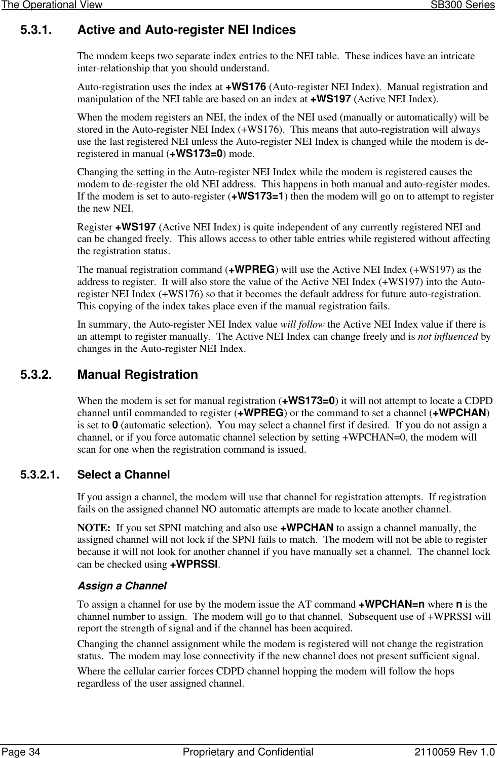 The Operational View                                                                                                            SB300 SeriesPage 34 Proprietary and Confidential 2110059 Rev 1.05.3.1. Active and Auto-register NEI IndicesThe modem keeps two separate index entries to the NEI table.  These indices have an intricateinter-relationship that you should understand.Auto-registration uses the index at +WS176 (Auto-register NEI Index).  Manual registration andmanipulation of the NEI table are based on an index at +WS197 (Active NEI Index).When the modem registers an NEI, the index of the NEI used (manually or automatically) will bestored in the Auto-register NEI Index (+WS176).  This means that auto-registration will alwaysuse the last registered NEI unless the Auto-register NEI Index is changed while the modem is de-registered in manual (+WS173=0) mode.Changing the setting in the Auto-register NEI Index while the modem is registered causes themodem to de-register the old NEI address.  This happens in both manual and auto-register modes.If the modem is set to auto-register (+WS173=1) then the modem will go on to attempt to registerthe new NEI.Register +WS197 (Active NEI Index) is quite independent of any currently registered NEI andcan be changed freely.  This allows access to other table entries while registered without affectingthe registration status.The manual registration command (+WPREG) will use the Active NEI Index (+WS197) as theaddress to register.  It will also store the value of the Active NEI Index (+WS197) into the Auto-register NEI Index (+WS176) so that it becomes the default address for future auto-registration.This copying of the index takes place even if the manual registration fails.In summary, the Auto-register NEI Index value will follow the Active NEI Index value if there isan attempt to register manually.  The Active NEI Index can change freely and is not influenced bychanges in the Auto-register NEI Index.5.3.2. Manual RegistrationWhen the modem is set for manual registration (+WS173=0) it will not attempt to locate a CDPDchannel until commanded to register (+WPREG) or the command to set a channel (+WPCHAN)is set to 0 (automatic selection).  You may select a channel first if desired.  If you do not assign achannel, or if you force automatic channel selection by setting +WPCHAN=0, the modem willscan for one when the registration command is issued.5.3.2.1. Select a ChannelIf you assign a channel, the modem will use that channel for registration attempts.  If registrationfails on the assigned channel NO automatic attempts are made to locate another channel.NOTE:  If you set SPNI matching and also use +WPCHAN to assign a channel manually, theassigned channel will not lock if the SPNI fails to match.  The modem will not be able to registerbecause it will not look for another channel if you have manually set a channel.  The channel lockcan be checked using +WPRSSI.Assign a ChannelTo assign a channel for use by the modem issue the AT command +WPCHAN=n where n is thechannel number to assign.  The modem will go to that channel.  Subsequent use of +WPRSSI willreport the strength of signal and if the channel has been acquired.Changing the channel assignment while the modem is registered will not change the registrationstatus.  The modem may lose connectivity if the new channel does not present sufficient signal.Where the cellular carrier forces CDPD channel hopping the modem will follow the hopsregardless of the user assigned channel.