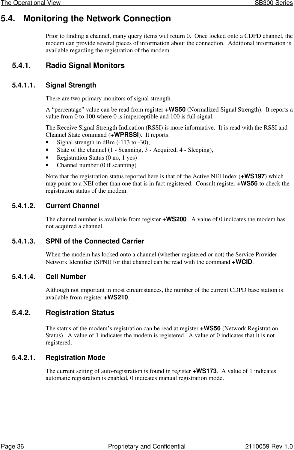 The Operational View                                                                                                            SB300 SeriesPage 36 Proprietary and Confidential 2110059 Rev 1.05.4. Monitoring the Network ConnectionPrior to finding a channel, many query items will return 0.  Once locked onto a CDPD channel, themodem can provide several pieces of information about the connection.  Additional information isavailable regarding the registration of the modem.5.4.1. Radio Signal Monitors5.4.1.1. Signal StrengthThere are two primary monitors of signal strength.A “percentage” value can be read from register +WS50 (Normalized Signal Strength).  It reports avalue from 0 to 100 where 0 is imperceptible and 100 is full signal.The Receive Signal Strength Indication (RSSI) is more informative.  It is read with the RSSI andChannel State command (+WPRSSI).  It reports:• Signal strength in dBm (-113 to -30),• State of the channel (1 - Scanning, 3 - Acquired, 4 - Sleeping),• Registration Status (0 no, 1 yes)• Channel number (0 if scanning)Note that the registration status reported here is that of the Active NEI Index (+WS197) whichmay point to a NEI other than one that is in fact registered.  Consult register +WS56 to check theregistration status of the modem.5.4.1.2. Current ChannelThe channel number is available from register +WS200.  A value of 0 indicates the modem hasnot acquired a channel.5.4.1.3. SPNI of the Connected CarrierWhen the modem has locked onto a channel (whether registered or not) the Service ProviderNetwork Identifier (SPNI) for that channel can be read with the command +WCID.5.4.1.4. Cell NumberAlthough not important in most circumstances, the number of the current CDPD base station isavailable from register +WS210.5.4.2. Registration StatusThe status of the modem’s registration can be read at register +WS56 (Network RegistrationStatus).  A value of 1 indicates the modem is registered.  A value of 0 indicates that it is notregistered.5.4.2.1. Registration ModeThe current setting of auto-registration is found in register +WS173.  A value of 1 indicatesautomatic registration is enabled, 0 indicates manual registration mode.