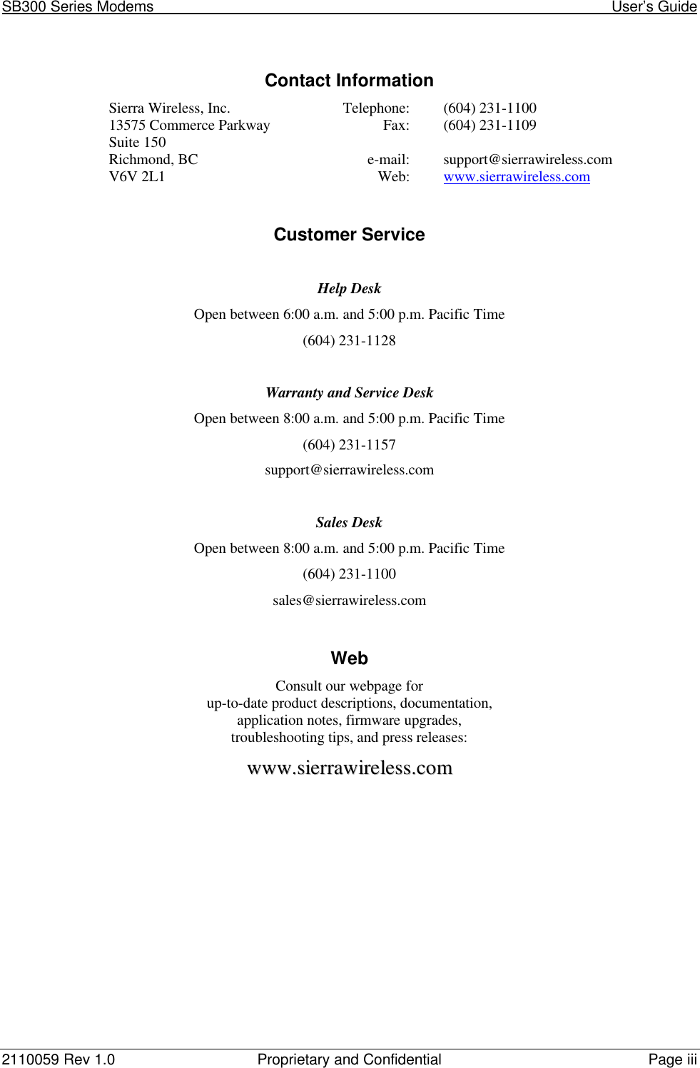 SB300 Series Modems                                                                                                            User’s Guide2110059 Rev 1.0 Proprietary and Confidential Page iiiContact InformationSierra Wireless, Inc. Telephone: (604) 231-110013575 Commerce Parkway Fax: (604) 231-1109Suite 150Richmond, BC e-mail: support@sierrawireless.comV6V 2L1 Web: www.sierrawireless.comCustomer ServiceHelp DeskOpen between 6:00 a.m. and 5:00 p.m. Pacific Time(604) 231-1128Warranty and Service DeskOpen between 8:00 a.m. and 5:00 p.m. Pacific Time(604) 231-1157support@sierrawireless.comSales DeskOpen between 8:00 a.m. and 5:00 p.m. Pacific Time(604) 231-1100sales@sierrawireless.comWebConsult our webpage forup-to-date product descriptions, documentation,application notes, firmware upgrades,troubleshooting tips, and press releases:wwwwww..ssiieerrrraawwiirreelleessss..ccoomm