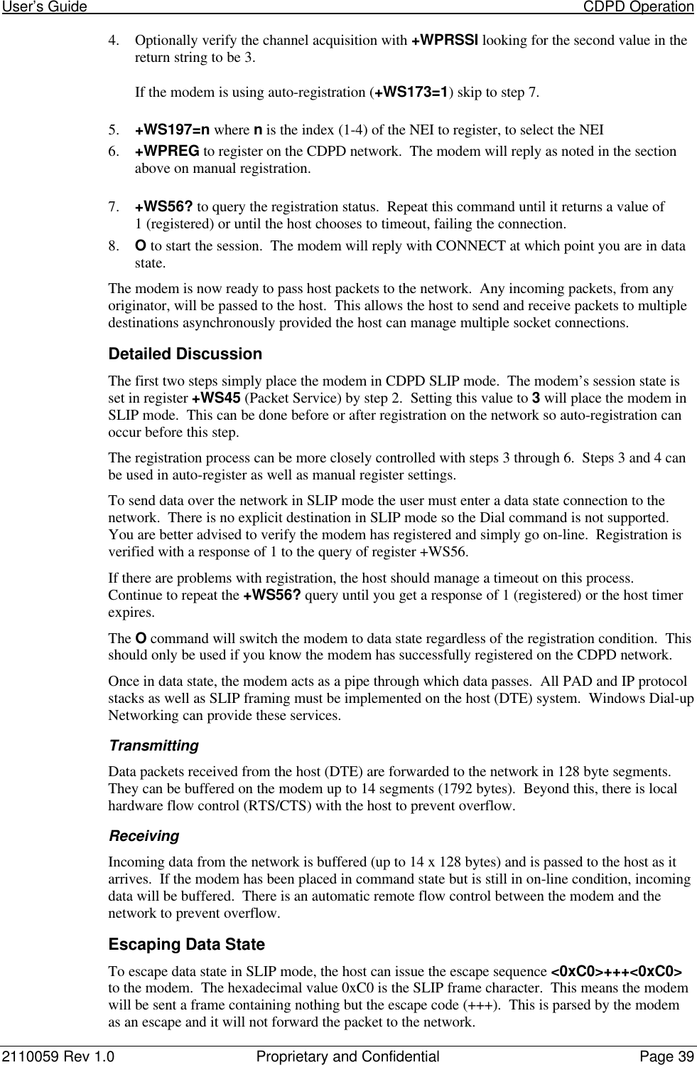 User’s Guide                                                                                                                           CDPD Operation2110059 Rev 1.0 Proprietary and Confidential Page 394. Optionally verify the channel acquisition with +WPRSSI looking for the second value in thereturn string to be 3.If the modem is using auto-registration (+WS173=1) skip to step 7.5. +WS197=n where n is the index (1-4) of the NEI to register, to select the NEI6. +WPREG to register on the CDPD network.  The modem will reply as noted in the sectionabove on manual registration.7. +WS56? to query the registration status.  Repeat this command until it returns a value of1 (registered) or until the host chooses to timeout, failing the connection.8. O to start the session.  The modem will reply with CONNECT at which point you are in datastate.The modem is now ready to pass host packets to the network.  Any incoming packets, from anyoriginator, will be passed to the host.  This allows the host to send and receive packets to multipledestinations asynchronously provided the host can manage multiple socket connections.Detailed DiscussionThe first two steps simply place the modem in CDPD SLIP mode.  The modem’s session state isset in register +WS45 (Packet Service) by step 2.  Setting this value to 3 will place the modem inSLIP mode.  This can be done before or after registration on the network so auto-registration canoccur before this step.The registration process can be more closely controlled with steps 3 through 6.  Steps 3 and 4 canbe used in auto-register as well as manual register settings.To send data over the network in SLIP mode the user must enter a data state connection to thenetwork.  There is no explicit destination in SLIP mode so the Dial command is not supported.You are better advised to verify the modem has registered and simply go on-line.  Registration isverified with a response of 1 to the query of register +WS56.If there are problems with registration, the host should manage a timeout on this process.Continue to repeat the +WS56? query until you get a response of 1 (registered) or the host timerexpires.The O command will switch the modem to data state regardless of the registration condition.  Thisshould only be used if you know the modem has successfully registered on the CDPD network.Once in data state, the modem acts as a pipe through which data passes.  All PAD and IP protocolstacks as well as SLIP framing must be implemented on the host (DTE) system.  Windows Dial-upNetworking can provide these services.TransmittingData packets received from the host (DTE) are forwarded to the network in 128 byte segments.They can be buffered on the modem up to 14 segments (1792 bytes).  Beyond this, there is localhardware flow control (RTS/CTS) with the host to prevent overflow.ReceivingIncoming data from the network is buffered (up to 14 x 128 bytes) and is passed to the host as itarrives.  If the modem has been placed in command state but is still in on-line condition, incomingdata will be buffered.  There is an automatic remote flow control between the modem and thenetwork to prevent overflow.Escaping Data StateTo escape data state in SLIP mode, the host can issue the escape sequence &lt;0xC0&gt;+++&lt;0xC0&gt;to the modem.  The hexadecimal value 0xC0 is the SLIP frame character.  This means the modemwill be sent a frame containing nothing but the escape code (+++).  This is parsed by the modemas an escape and it will not forward the packet to the network.