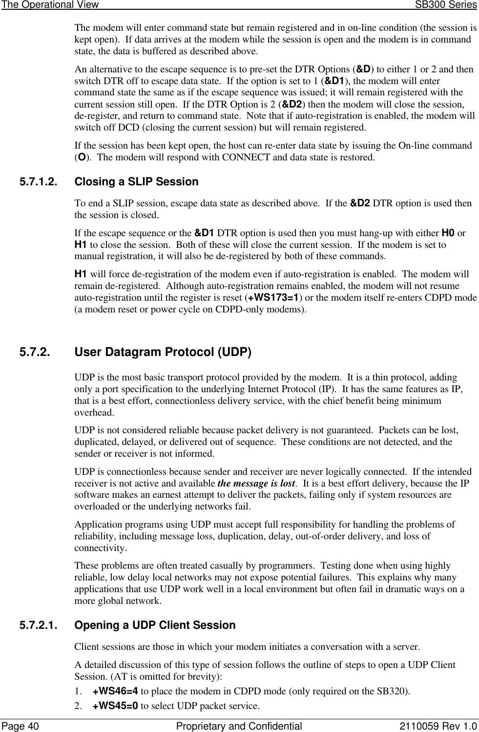 The Operational View                                                                                                            SB300 SeriesPage 40 Proprietary and Confidential 2110059 Rev 1.0The modem will enter command state but remain registered and in on-line condition (the session iskept open).  If data arrives at the modem while the session is open and the modem is in commandstate, the data is buffered as described above.An alternative to the escape sequence is to pre-set the DTR Options (&amp;D) to either 1 or 2 and thenswitch DTR off to escape data state.  If the option is set to 1 (&amp;D1), the modem will entercommand state the same as if the escape sequence was issued; it will remain registered with thecurrent session still open.  If the DTR Option is 2 (&amp;D2) then the modem will close the session,de-register, and return to command state.  Note that if auto-registration is enabled, the modem willswitch off DCD (closing the current session) but will remain registered.If the session has been kept open, the host can re-enter data state by issuing the On-line command(O).  The modem will respond with CONNECT and data state is restored.5.7.1.2. Closing a SLIP SessionTo end a SLIP session, escape data state as described above.  If the &amp;D2 DTR option is used thenthe session is closed.If the escape sequence or the &amp;D1 DTR option is used then you must hang-up with either H0 orH1 to close the session.  Both of these will close the current session.  If the modem is set tomanual registration, it will also be de-registered by both of these commands.H1 will force de-registration of the modem even if auto-registration is enabled.  The modem willremain de-registered.  Although auto-registration remains enabled, the modem will not resumeauto-registration until the register is reset (+WS173=1) or the modem itself re-enters CDPD mode(a modem reset or power cycle on CDPD-only modems).5.7.2. User Datagram Protocol (UDP)UDP is the most basic transport protocol provided by the modem.  It is a thin protocol, addingonly a port specification to the underlying Internet Protocol (IP).  It has the same features as IP,that is a best effort, connectionless delivery service, with the chief benefit being minimumoverhead.UDP is not considered reliable because packet delivery is not guaranteed.  Packets can be lost,duplicated, delayed, or delivered out of sequence.  These conditions are not detected, and thesender or receiver is not informed.UDP is connectionless because sender and receiver are never logically connected.  If the intendedreceiver is not active and available the message is lost.  It is a best effort delivery, because the IPsoftware makes an earnest attempt to deliver the packets, failing only if system resources areoverloaded or the underlying networks fail.Application programs using UDP must accept full responsibility for handling the problems ofreliability, including message loss, duplication, delay, out-of-order delivery, and loss ofconnectivity.These problems are often treated casually by programmers.  Testing done when using highlyreliable, low delay local networks may not expose potential failures.  This explains why manyapplications that use UDP work well in a local environment but often fail in dramatic ways on amore global network.5.7.2.1. Opening a UDP Client SessionClient sessions are those in which your modem initiates a conversation with a server.A detailed discussion of this type of session follows the outline of steps to open a UDP ClientSession. (AT is omitted for brevity):1. +WS46=4 to place the modem in CDPD mode (only required on the SB320).2. +WS45=0 to select UDP packet service.