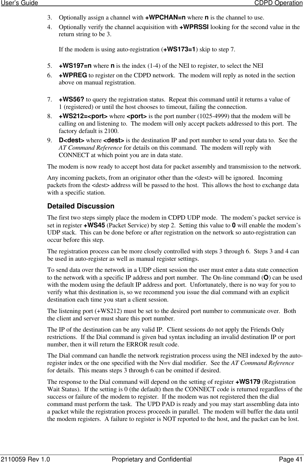 User’s Guide                                                                                                                           CDPD Operation2110059 Rev 1.0 Proprietary and Confidential Page 413. Optionally assign a channel with +WPCHAN=n where n is the channel to use.4. Optionally verify the channel acquisition with +WPRSSI looking for the second value in thereturn string to be 3.If the modem is using auto-registration (+WS173=1) skip to step 7.5. +WS197=n where n is the index (1-4) of the NEI to register, to select the NEI6. +WPREG to register on the CDPD network.  The modem will reply as noted in the sectionabove on manual registration.7. +WS56? to query the registration status.  Repeat this command until it returns a value of1 (registered) or until the host chooses to timeout, failing the connection.8. +WS212=&lt;port&gt; where &lt;port&gt; is the port number (1025-4999) that the modem will becalling on and listening to.  The modem will only accept packets addressed to this port.  Thefactory default is 2100.9. D&lt;dest&gt; where &lt;dest&gt; is the destination IP and port number to send your data to.  See theAT Command Reference for details on this command.  The modem will reply withCONNECT at which point you are in data state.The modem is now ready to accept host data for packet assembly and transmission to the network.Any incoming packets, from an originator other than the &lt;dest&gt; will be ignored.  Incomingpackets from the &lt;dest&gt; address will be passed to the host.  This allows the host to exchange datawith a specific station.Detailed DiscussionThe first two steps simply place the modem in CDPD UDP mode.  The modem’s packet service isset in register +WS45 (Packet Service) by step 2.  Setting this value to 0 will enable the modem’sUDP stack.  This can be done before or after registration on the network so auto-registration canoccur before this step.The registration process can be more closely controlled with steps 3 through 6.  Steps 3 and 4 canbe used in auto-register as well as manual register settings.To send data over the network in a UDP client session the user must enter a data state connectionto the network with a specific IP address and port number.  The On-line command (O) can be usedwith the modem using the default IP address and port.  Unfortunately, there is no way for you toverify what this destination is, so we recommend you issue the dial command with an explicitdestination each time you start a client session.The listening port (+WS212) must be set to the desired port number to communicate over.  Boththe client and server must share this port number.The IP of the destination can be any valid IP.  Client sessions do not apply the Friends Onlyrestrictions.  If the Dial command is given bad syntax including an invalid destination IP or portnumber, then it will return the ERROR result code.The Dial command can handle the network registration process using the NEI indexed by the auto-register index or the one specified with the N=v dial modifier.  See the AT Command Referencefor details.  This means steps 3 through 6 can be omitted if desired.The response to the Dial command will depend on the setting of register +WS179 (RegistrationWait Status).  If the setting is 0 (the default) then the CONNECT code is returned regardless of thesuccess or failure of the modem to register.  If the modem was not registered then the dialcommand must perform the task.  The UPD PAD is ready and you may start assembling data intoa packet while the registration process proceeds in parallel.  The modem will buffer the data untilthe modem registers.  A failure to register is NOT reported to the host, and the packet can be lost.