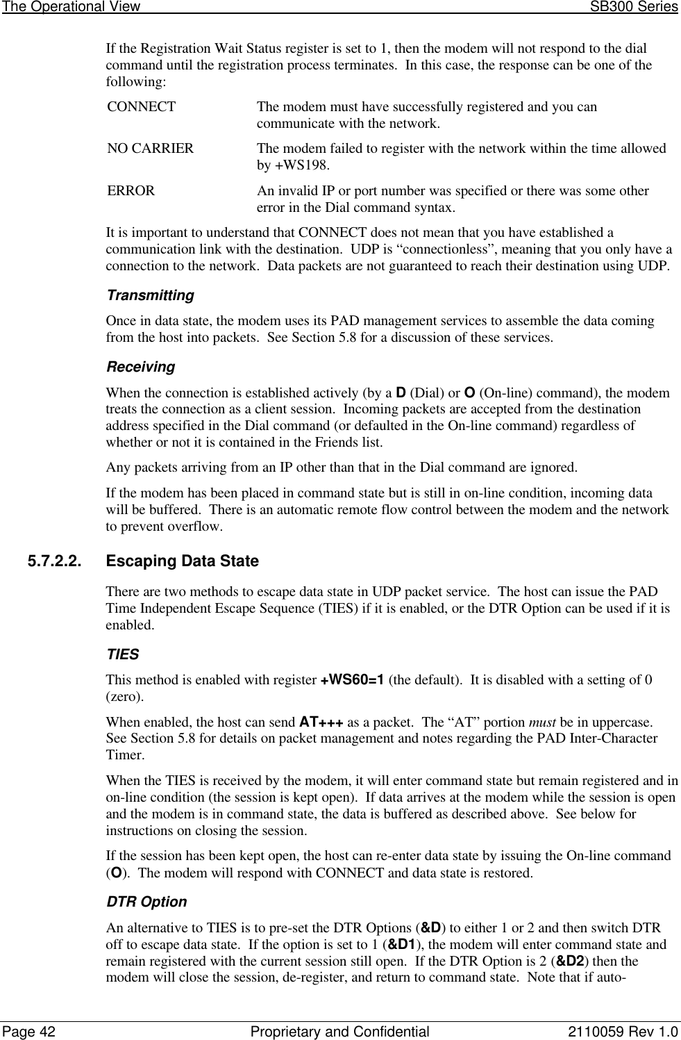 The Operational View                                                                                                            SB300 SeriesPage 42 Proprietary and Confidential 2110059 Rev 1.0If the Registration Wait Status register is set to 1, then the modem will not respond to the dialcommand until the registration process terminates.  In this case, the response can be one of thefollowing:CONNECT The modem must have successfully registered and you cancommunicate with the network.NO CARRIER The modem failed to register with the network within the time allowedby +WS198.ERROR An invalid IP or port number was specified or there was some othererror in the Dial command syntax.It is important to understand that CONNECT does not mean that you have established acommunication link with the destination.  UDP is “connectionless”, meaning that you only have aconnection to the network.  Data packets are not guaranteed to reach their destination using UDP.TransmittingOnce in data state, the modem uses its PAD management services to assemble the data comingfrom the host into packets.  See Section 5.8 for a discussion of these services.ReceivingWhen the connection is established actively (by a D (Dial) or O (On-line) command), the modemtreats the connection as a client session.  Incoming packets are accepted from the destinationaddress specified in the Dial command (or defaulted in the On-line command) regardless ofwhether or not it is contained in the Friends list.Any packets arriving from an IP other than that in the Dial command are ignored.If the modem has been placed in command state but is still in on-line condition, incoming datawill be buffered.  There is an automatic remote flow control between the modem and the networkto prevent overflow.5.7.2.2. Escaping Data StateThere are two methods to escape data state in UDP packet service.  The host can issue the PADTime Independent Escape Sequence (TIES) if it is enabled, or the DTR Option can be used if it isenabled.TIESThis method is enabled with register +WS60=1 (the default).  It is disabled with a setting of 0(zero).When enabled, the host can send AT+++ as a packet.  The “AT” portion must be in uppercase.See Section 5.8 for details on packet management and notes regarding the PAD Inter-CharacterTimer.When the TIES is received by the modem, it will enter command state but remain registered and inon-line condition (the session is kept open).  If data arrives at the modem while the session is openand the modem is in command state, the data is buffered as described above.  See below forinstructions on closing the session.If the session has been kept open, the host can re-enter data state by issuing the On-line command(O).  The modem will respond with CONNECT and data state is restored.DTR OptionAn alternative to TIES is to pre-set the DTR Options (&amp;D) to either 1 or 2 and then switch DTRoff to escape data state.  If the option is set to 1 (&amp;D1), the modem will enter command state andremain registered with the current session still open.  If the DTR Option is 2 (&amp;D2) then themodem will close the session, de-register, and return to command state.  Note that if auto-