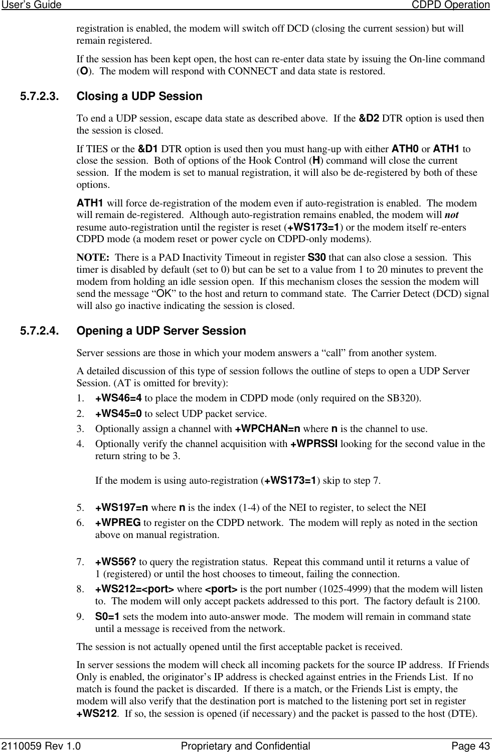 User’s Guide                                                                                                                           CDPD Operation2110059 Rev 1.0 Proprietary and Confidential Page 43registration is enabled, the modem will switch off DCD (closing the current session) but willremain registered.If the session has been kept open, the host can re-enter data state by issuing the On-line command(O).  The modem will respond with CONNECT and data state is restored.5.7.2.3. Closing a UDP SessionTo end a UDP session, escape data state as described above.  If the &amp;D2 DTR option is used thenthe session is closed.If TIES or the &amp;D1 DTR option is used then you must hang-up with either ATH0 or ATH1 toclose the session.  Both of options of the Hook Control (H) command will close the currentsession.  If the modem is set to manual registration, it will also be de-registered by both of theseoptions.ATH1 will force de-registration of the modem even if auto-registration is enabled.  The modemwill remain de-registered.  Although auto-registration remains enabled, the modem will notresume auto-registration until the register is reset (+WS173=1) or the modem itself re-entersCDPD mode (a modem reset or power cycle on CDPD-only modems).NOTE:  There is a PAD Inactivity Timeout in register S30 that can also close a session.  Thistimer is disabled by default (set to 0) but can be set to a value from 1 to 20 minutes to prevent themodem from holding an idle session open.  If this mechanism closes the session the modem willsend the message “OK” to the host and return to command state.  The Carrier Detect (DCD) signalwill also go inactive indicating the session is closed.5.7.2.4. Opening a UDP Server SessionServer sessions are those in which your modem answers a “call” from another system.A detailed discussion of this type of session follows the outline of steps to open a UDP ServerSession. (AT is omitted for brevity):1. +WS46=4 to place the modem in CDPD mode (only required on the SB320).2. +WS45=0 to select UDP packet service.3. Optionally assign a channel with +WPCHAN=n where n is the channel to use.4. Optionally verify the channel acquisition with +WPRSSI looking for the second value in thereturn string to be 3.If the modem is using auto-registration (+WS173=1) skip to step 7.5. +WS197=n where n is the index (1-4) of the NEI to register, to select the NEI6. +WPREG to register on the CDPD network.  The modem will reply as noted in the sectionabove on manual registration.7. +WS56? to query the registration status.  Repeat this command until it returns a value of1 (registered) or until the host chooses to timeout, failing the connection.8. +WS212=&lt;port&gt; where &lt;port&gt; is the port number (1025-4999) that the modem will listento.  The modem will only accept packets addressed to this port.  The factory default is 2100.9. S0=1 sets the modem into auto-answer mode.  The modem will remain in command stateuntil a message is received from the network.The session is not actually opened until the first acceptable packet is received.In server sessions the modem will check all incoming packets for the source IP address.  If FriendsOnly is enabled, the originator’s IP address is checked against entries in the Friends List.  If nomatch is found the packet is discarded.  If there is a match, or the Friends List is empty, themodem will also verify that the destination port is matched to the listening port set in register+WS212.  If so, the session is opened (if necessary) and the packet is passed to the host (DTE).