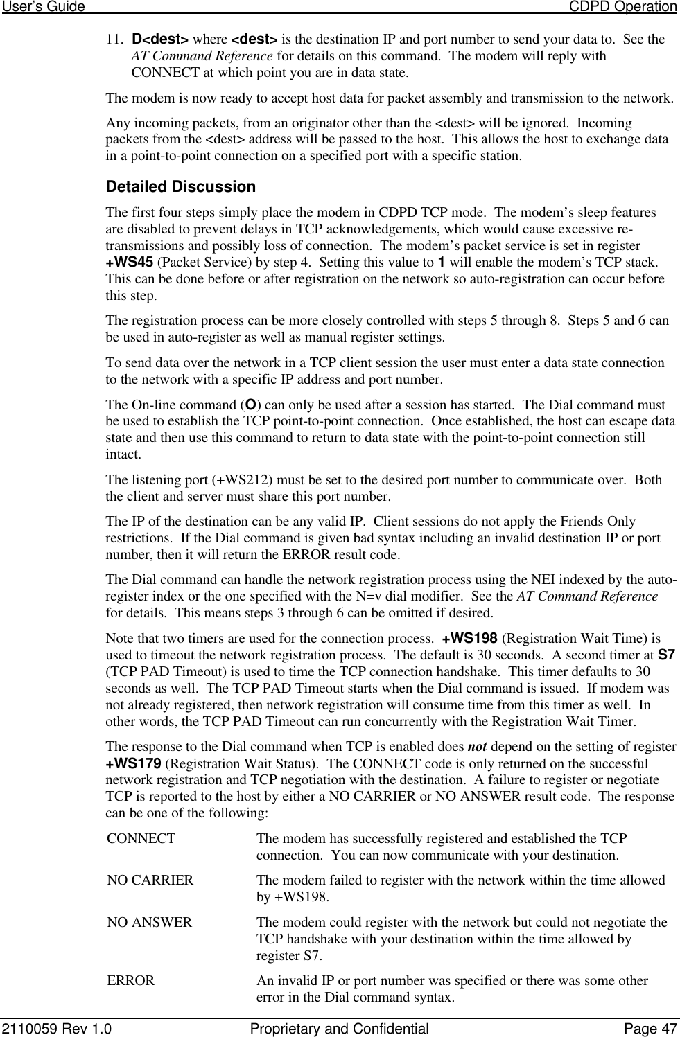 User’s Guide                                                                                                                           CDPD Operation2110059 Rev 1.0 Proprietary and Confidential Page 4711. D&lt;dest&gt; where &lt;dest&gt; is the destination IP and port number to send your data to.  See theAT Command Reference for details on this command.  The modem will reply withCONNECT at which point you are in data state.The modem is now ready to accept host data for packet assembly and transmission to the network.Any incoming packets, from an originator other than the &lt;dest&gt; will be ignored.  Incomingpackets from the &lt;dest&gt; address will be passed to the host.  This allows the host to exchange datain a point-to-point connection on a specified port with a specific station.Detailed DiscussionThe first four steps simply place the modem in CDPD TCP mode.  The modem’s sleep featuresare disabled to prevent delays in TCP acknowledgements, which would cause excessive re-transmissions and possibly loss of connection.  The modem’s packet service is set in register+WS45 (Packet Service) by step 4.  Setting this value to 1 will enable the modem’s TCP stack.This can be done before or after registration on the network so auto-registration can occur beforethis step.The registration process can be more closely controlled with steps 5 through 8.  Steps 5 and 6 canbe used in auto-register as well as manual register settings.To send data over the network in a TCP client session the user must enter a data state connectionto the network with a specific IP address and port number.The On-line command (O) can only be used after a session has started.  The Dial command mustbe used to establish the TCP point-to-point connection.  Once established, the host can escape datastate and then use this command to return to data state with the point-to-point connection stillintact.The listening port (+WS212) must be set to the desired port number to communicate over.  Boththe client and server must share this port number.The IP of the destination can be any valid IP.  Client sessions do not apply the Friends Onlyrestrictions.  If the Dial command is given bad syntax including an invalid destination IP or portnumber, then it will return the ERROR result code.The Dial command can handle the network registration process using the NEI indexed by the auto-register index or the one specified with the N=v dial modifier.  See the AT Command Referencefor details.  This means steps 3 through 6 can be omitted if desired.Note that two timers are used for the connection process.  +WS198 (Registration Wait Time) isused to timeout the network registration process.  The default is 30 seconds.  A second timer at S7(TCP PAD Timeout) is used to time the TCP connection handshake.  This timer defaults to 30seconds as well.  The TCP PAD Timeout starts when the Dial command is issued.  If modem wasnot already registered, then network registration will consume time from this timer as well.  Inother words, the TCP PAD Timeout can run concurrently with the Registration Wait Timer.The response to the Dial command when TCP is enabled does not depend on the setting of register+WS179 (Registration Wait Status).  The CONNECT code is only returned on the successfulnetwork registration and TCP negotiation with the destination.  A failure to register or negotiateTCP is reported to the host by either a NO CARRIER or NO ANSWER result code.  The responsecan be one of the following:CONNECT The modem has successfully registered and established the TCPconnection.  You can now communicate with your destination.NO CARRIER The modem failed to register with the network within the time allowedby +WS198.NO ANSWER The modem could register with the network but could not negotiate theTCP handshake with your destination within the time allowed byregister S7.ERROR An invalid IP or port number was specified or there was some othererror in the Dial command syntax.