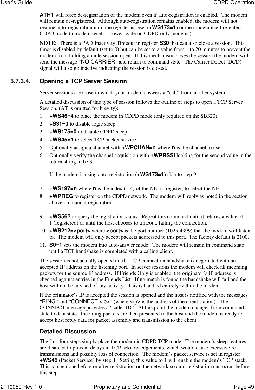 User’s Guide                                                                                                                           CDPD Operation2110059 Rev 1.0 Proprietary and Confidential Page 49ATH1 will force de-registration of the modem even if auto-registration is enabled.  The modemwill remain de-registered.  Although auto-registration remains enabled, the modem will notresume auto-registration until the register is reset (+WS173=1) or the modem itself re-entersCDPD mode (a modem reset or power cycle on CDPD-only modems).NOTE:  There is a PAD Inactivity Timeout in register S30 that can also close a session.  Thistimer is disabled by default (set to 0) but can be set to a value from 1 to 20 minutes to prevent themodem from holding an idle session open.  If this mechanism closes the session the modem willsend the message “NO CARRIER” and return to command state.  The Carrier Detect (DCD)signal will also go inactive indicating the session is closed.5.7.3.4. Opening a TCP Server SessionServer sessions are those in which your modem answers a “call” from another system.A detailed discussion of this type of session follows the outline of steps to open a TCP ServerSession. (AT is omitted for brevity):1. +WS46=4 to place the modem in CDPD mode (only required on the SB320).2. +S31=0 to disable logic sleep.3. +WS175=0 to disable CDPD sleep.4. +WS45=1 to select TCP packet service.5. Optionally assign a channel with +WPCHAN=n where n is the channel to use.6. Optionally verify the channel acquisition with +WPRSSI looking for the second value in thereturn string to be 3.If the modem is using auto-registration (+WS173=1) skip to step 9.7. +WS197=n where n is the index (1-4) of the NEI to register, to select the NEI8. +WPREG to register on the CDPD network.  The modem will reply as noted in the sectionabove on manual registration.9. +WS56? to query the registration status.  Repeat this command until it returns a value of1 (registered) or until the host chooses to timeout, failing the connection.10. +WS212=&lt;port&gt; where &lt;port&gt; is the port number (1025-4999) that the modem will listento.  The modem will only accept packets addressed to this port.  The factory default is 2100.11. S0=1 sets the modem into auto-answer mode.  The modem will remain in command stateuntil a TCP handshake is completed with a calling client.The session is not actually opened until a TCP connection handshake is negotiated with anaccepted IP address on the listening port.  In server sessions the modem will check all incomingpackets for the source IP address.  If Friends Only is enabled, the originator’s IP address ischecked against entries in the Friends List.  If no match is found the handshake will fail and thehost will not be advised of any activity.  This is handled entirely within the modem.If the originator’s IP is accepted the session is opened and the host is notified with the messages“RING” and “CONNECT &lt;ip&gt;” (where &lt;ip&gt; is the address of the client station).  TheCONNECT message provides a “caller ID”.  At this point the modem changes from commandstate to data state.  Incoming packets are then presented to the host and the modem is ready toaccept host reply data for packet assembly and transmission to the client.Detailed DiscussionThe first four steps simply place the modem in CDPD TCP mode.  The modem’s sleep featuresare disabled to prevent delays in TCP acknowledgements, which would cause excessive re-transmissions and possibly loss of connection.  The modem’s packet service is set in register+WS45 (Packet Service) by step 4.  Setting this value to 1 will enable the modem’s TCP stack.This can be done before or after registration on the network so auto-registration can occur beforethis step.