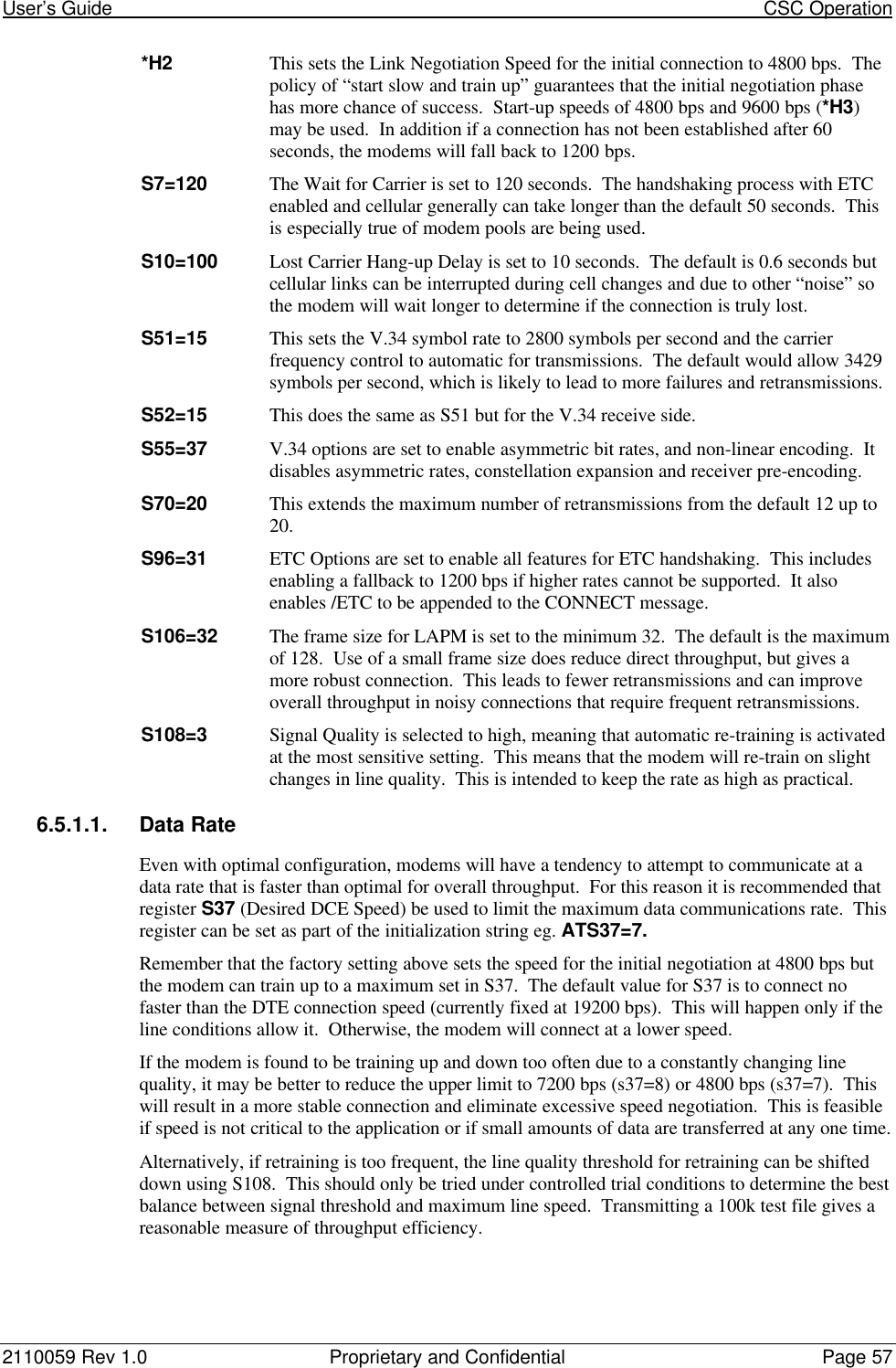 User’s Guide                                                                                                                             CSC Operation2110059 Rev 1.0 Proprietary and Confidential Page 57*H2 This sets the Link Negotiation Speed for the initial connection to 4800 bps.  Thepolicy of “start slow and train up” guarantees that the initial negotiation phasehas more chance of success.  Start-up speeds of 4800 bps and 9600 bps (*H3)may be used.  In addition if a connection has not been established after 60seconds, the modems will fall back to 1200 bps.S7=120 The Wait for Carrier is set to 120 seconds.  The handshaking process with ETCenabled and cellular generally can take longer than the default 50 seconds.  Thisis especially true of modem pools are being used.S10=100 Lost Carrier Hang-up Delay is set to 10 seconds.  The default is 0.6 seconds butcellular links can be interrupted during cell changes and due to other “noise” sothe modem will wait longer to determine if the connection is truly lost.S51=15 This sets the V.34 symbol rate to 2800 symbols per second and the carrierfrequency control to automatic for transmissions.  The default would allow 3429symbols per second, which is likely to lead to more failures and retransmissions.S52=15 This does the same as S51 but for the V.34 receive side.S55=37 V.34 options are set to enable asymmetric bit rates, and non-linear encoding.  Itdisables asymmetric rates, constellation expansion and receiver pre-encoding.S70=20 This extends the maximum number of retransmissions from the default 12 up to20.S96=31 ETC Options are set to enable all features for ETC handshaking.  This includesenabling a fallback to 1200 bps if higher rates cannot be supported.  It alsoenables /ETC to be appended to the CONNECT message.S106=32 The frame size for LAPM is set to the minimum 32.  The default is the maximumof 128.  Use of a small frame size does reduce direct throughput, but gives amore robust connection.  This leads to fewer retransmissions and can improveoverall throughput in noisy connections that require frequent retransmissions.S108=3 Signal Quality is selected to high, meaning that automatic re-training is activatedat the most sensitive setting.  This means that the modem will re-train on slightchanges in line quality.  This is intended to keep the rate as high as practical.6.5.1.1. Data RateEven with optimal configuration, modems will have a tendency to attempt to communicate at adata rate that is faster than optimal for overall throughput.  For this reason it is recommended thatregister S37 (Desired DCE Speed) be used to limit the maximum data communications rate.  Thisregister can be set as part of the initialization string eg. ATS37=7.Remember that the factory setting above sets the speed for the initial negotiation at 4800 bps butthe modem can train up to a maximum set in S37.  The default value for S37 is to connect nofaster than the DTE connection speed (currently fixed at 19200 bps).  This will happen only if theline conditions allow it.  Otherwise, the modem will connect at a lower speed.If the modem is found to be training up and down too often due to a constantly changing linequality, it may be better to reduce the upper limit to 7200 bps (s37=8) or 4800 bps (s37=7).  Thiswill result in a more stable connection and eliminate excessive speed negotiation.  This is feasibleif speed is not critical to the application or if small amounts of data are transferred at any one time.Alternatively, if retraining is too frequent, the line quality threshold for retraining can be shifteddown using S108.  This should only be tried under controlled trial conditions to determine the bestbalance between signal threshold and maximum line speed.  Transmitting a 100k test file gives areasonable measure of throughput efficiency.