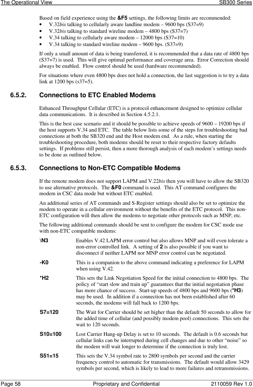 The Operational View                                                                                                            SB300 SeriesPage 58 Proprietary and Confidential 2110059 Rev 1.0Based on field experience using the &amp;F5 settings, the following limits are recommended:• V.32bis talking to cellularly aware landline modem – 9600 bps (S37=9)• V.32bis talking to standard wireline modem – 4800 bps (S37=7)• V.34 talking to cellularly aware modem – 12000 bps (S37=10)• V.34 talking to standard wireline modem – 9600 bps. (S37=9)If only a small amount of data is being transferred, it is recommended that a data rate of 4800 bps(S37=7) is used.  This will give optimal performance and coverage area.  Error Correction shouldalways be enabled.  Flow control should be used (hardware recommended).For situations where even 4800 bps does not hold a connection, the last suggestion is to try a datalink at 1200 bps (s37=5).6.5.2. Connections to ETC Enabled ModemsEnhanced Throughput Cellular (ETC) is a protocol enhancement designed to optimize cellulardata communications.  It is described in Section 4.5.2.1.This is the best case scenario and it should be possible to achieve speeds of 9600 – 19200 bps ifthe host supports V.34 and ETC.  The table below lists some of the steps for troubleshooting badconnections at both the SB320 end and the Host modem end.  As a rule, when starting thetroubleshooting procedure, both modems should be reset to their respective factory defaultssettings.  If problems still persist, then a more thorough analysis of each modem’s settings needsto be done as outlined below.6.5.3. Connections to Non-ETC Compatible ModemsIf the remote modem does not support LAPM and V.22bis then you will have to allow the SB320to use alternative protocols.  The &amp;F0 command is used.  This AT command configures themodem in CSC data mode but without ETC enabled.An additional series of AT commands and S-Register settings should also be set to optimize themodem to operate in a cellular environment without the benefits of the ETC protocol.  This non-ETC configuration will then allow the modems to negotiate other protocols such as MNP, etc.The following additional commands should be sent to configure the modem for CSC mode usewith non-ETC compatible modems:\N3 Enables V.42 LAPM error control but also allows MNP and will even tolerate anon-error controlled link.  A setting of 2 is also possible if you want todisconnect if neither LAPM nor MNP error control can be negotiated.-K0 This is a companion to the above command indicating a preference for LAPMwhen using V.42.*H2 This sets the Link Negotiation Speed for the initial connection to 4800 bps.  Thepolicy of “start slow and train up” guarantees that the initial negotiation phasehas more chance of success.  Start-up speeds of 4800 bps and 9600 bps (*H3)may be used.  In addition if a connection has not been established after 60seconds, the modems will fall back to 1200 bps.S7=120 The Wait for Carrier should be set higher than the default 50 seconds to allow forthe added time of cellular (and possibly modem pool) connections.  This sets thewait to 120 seconds.S10=100 Lost Carrier Hang-up Delay is set to 10 seconds.  The default is 0.6 seconds butcellular links can be interrupted during cell changes and due to other “noise” sothe modem will wait longer to determine if the connection is truly lost.S51=15 This sets the V.34 symbol rate to 2800 symbols per second and the carrierfrequency control to automatic for transmissions.  The default would allow 3429symbols per second, which is likely to lead to more failures and retransmissions.