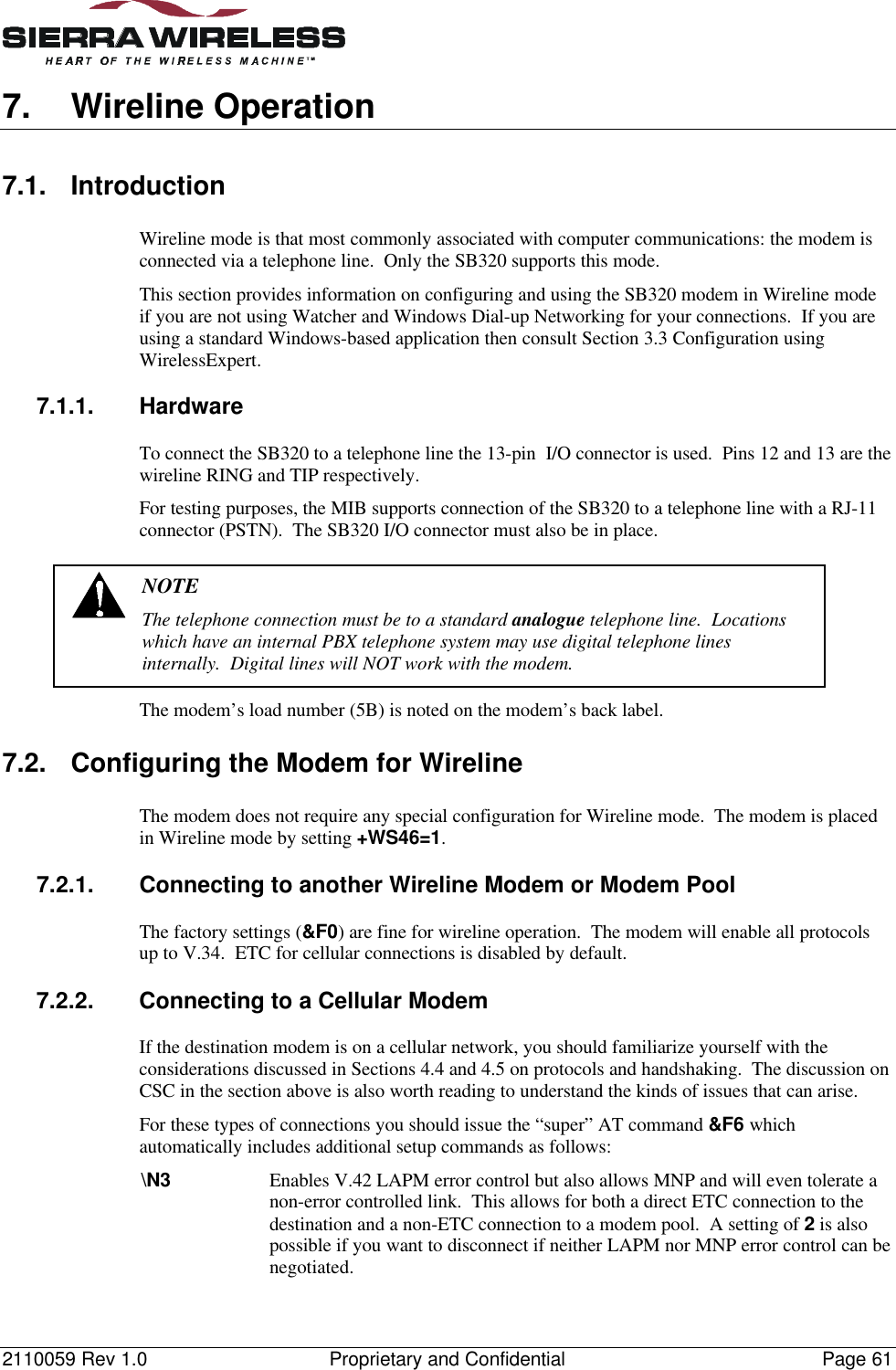 2110059 Rev 1.0 Proprietary and Confidential Page 617. Wireline Operation7.1. IntroductionWireline mode is that most commonly associated with computer communications: the modem isconnected via a telephone line.  Only the SB320 supports this mode.This section provides information on configuring and using the SB320 modem in Wireline modeif you are not using Watcher and Windows Dial-up Networking for your connections.  If you areusing a standard Windows-based application then consult Section 3.3 Configuration usingWirelessExpert.7.1.1. HardwareTo connect the SB320 to a telephone line the 13-pin  I/O connector is used.  Pins 12 and 13 are thewireline RING and TIP respectively.For testing purposes, the MIB supports connection of the SB320 to a telephone line with a RJ-11connector (PSTN).  The SB320 I/O connector must also be in place.NOTEThe telephone connection must be to a standard analogue telephone line.  Locationswhich have an internal PBX telephone system may use digital telephone linesinternally.  Digital lines will NOT work with the modem.The modem’s load number (5B) is noted on the modem’s back label.7.2. Configuring the Modem for WirelineThe modem does not require any special configuration for Wireline mode.  The modem is placedin Wireline mode by setting +WS46=1.7.2.1. Connecting to another Wireline Modem or Modem PoolThe factory settings (&amp;F0) are fine for wireline operation.  The modem will enable all protocolsup to V.34.  ETC for cellular connections is disabled by default.7.2.2. Connecting to a Cellular ModemIf the destination modem is on a cellular network, you should familiarize yourself with theconsiderations discussed in Sections 4.4 and 4.5 on protocols and handshaking.  The discussion onCSC in the section above is also worth reading to understand the kinds of issues that can arise.For these types of connections you should issue the “super” AT command &amp;F6 whichautomatically includes additional setup commands as follows:\N3 Enables V.42 LAPM error control but also allows MNP and will even tolerate anon-error controlled link.  This allows for both a direct ETC connection to thedestination and a non-ETC connection to a modem pool.  A setting of 2 is alsopossible if you want to disconnect if neither LAPM nor MNP error control can benegotiated.