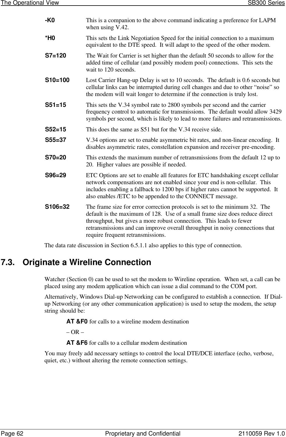 The Operational View                                                                                                            SB300 SeriesPage 62 Proprietary and Confidential 2110059 Rev 1.0-K0 This is a companion to the above command indicating a preference for LAPMwhen using V.42.*H0 This sets the Link Negotiation Speed for the initial connection to a maximumequivalent to the DTE speed.  It will adapt to the speed of the other modem.S7=120 The Wait for Carrier is set higher than the default 50 seconds to allow for theadded time of cellular (and possibly modem pool) connections.  This sets thewait to 120 seconds.S10=100 Lost Carrier Hang-up Delay is set to 10 seconds.  The default is 0.6 seconds butcellular links can be interrupted during cell changes and due to other “noise” sothe modem will wait longer to determine if the connection is truly lost.S51=15 This sets the V.34 symbol rate to 2800 symbols per second and the carrierfrequency control to automatic for transmissions.  The default would allow 3429symbols per second, which is likely to lead to more failures and retransmissions.S52=15 This does the same as S51 but for the V.34 receive side.S55=37 V.34 options are set to enable asymmetric bit rates, and non-linear encoding.  Itdisables asymmetric rates, constellation expansion and receiver pre-encoding.S70=20 This extends the maximum number of retransmissions from the default 12 up to20.  Higher values are possible if needed.S96=29 ETC Options are set to enable all features for ETC handshaking except cellularnetwork compensations are not enabled since your end is non-cellular.  Thisincludes enabling a fallback to 1200 bps if higher rates cannot be supported.  Italso enables /ETC to be appended to the CONNECT message.S106=32 The frame size for error correction protocols is set to the minimum 32.  Thedefault is the maximum of 128.  Use of a small frame size does reduce directthroughput, but gives a more robust connection.  This leads to fewerretransmissions and can improve overall throughput in noisy connections thatrequire frequent retransmissions.The data rate discussion in Section 6.5.1.1 also applies to this type of connection.7.3. Originate a Wireline ConnectionWatcher (Section 0) can be used to set the modem to Wireline operation.  When set, a call can beplaced using any modem application which can issue a dial command to the COM port.Alternatively, Windows Dial-up Networking can be configured to establish a connection.  If Dial-up Networking (or any other communication application) is used to setup the modem, the setupstring should be:AT &amp;F0 for calls to a wireline modem destination– OR –AT &amp;F6 for calls to a cellular modem destinationYou may freely add necessary settings to control the local DTE/DCE interface (echo, verbose,quiet, etc.) without altering the remote connection settings.