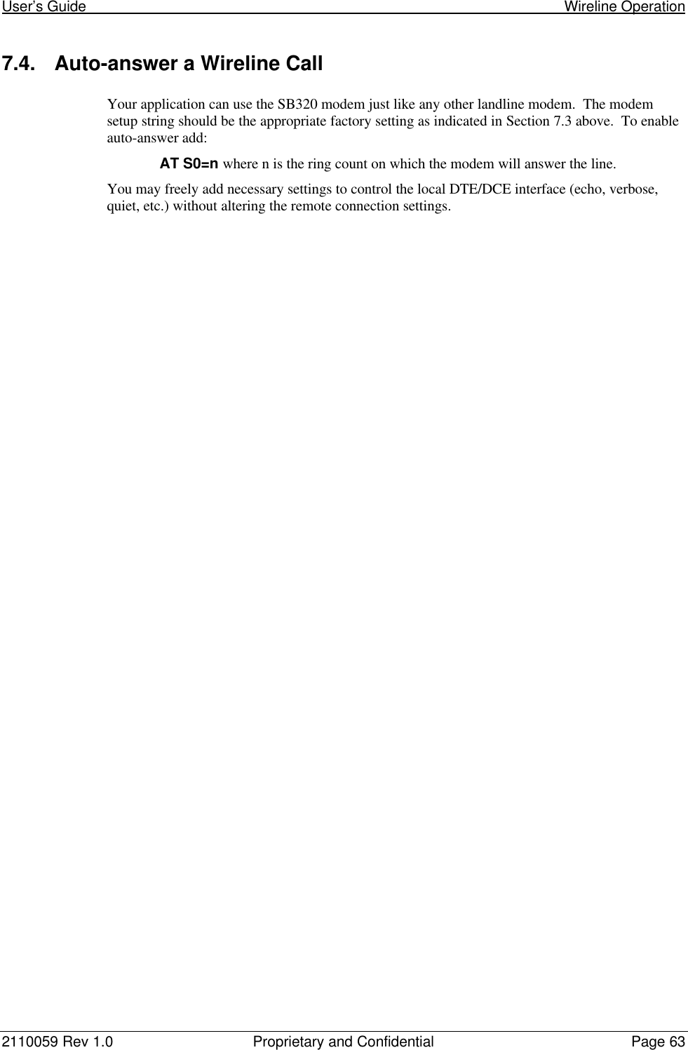 User’s Guide                                                                                                                       Wireline Operation2110059 Rev 1.0 Proprietary and Confidential Page 637.4. Auto-answer a Wireline CallYour application can use the SB320 modem just like any other landline modem.  The modemsetup string should be the appropriate factory setting as indicated in Section 7.3 above.  To enableauto-answer add:AT S0=n where n is the ring count on which the modem will answer the line.You may freely add necessary settings to control the local DTE/DCE interface (echo, verbose,quiet, etc.) without altering the remote connection settings.