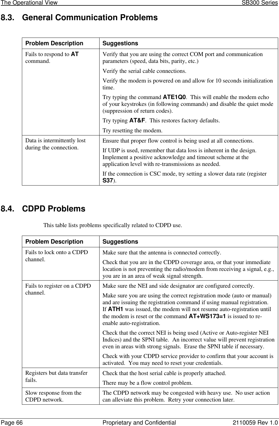 The Operational View                                                                                                            SB300 SeriesPage 66 Proprietary and Confidential 2110059 Rev 1.08.3. General Communication ProblemsProblem Description SuggestionsFails to respond to ATcommand. Verify that you are using the correct COM port and communicationparameters (speed, data bits, parity, etc.)Verify the serial cable connections.Verify the modem is powered on and allow for 10 seconds initializationtime.Try typing the command ATE1Q0.  This will enable the modem echoof your keystrokes (in following commands) and disable the quiet mode(suppression of return codes).Try typing AT&amp;F.  This restores factory defaults.Try resetting the modem.Data is intermittently lostduring the connection. Ensure that proper flow control is being used at all connections.If UDP is used, remember that data loss is inherent in the design.Implement a positive acknowledge and timeout scheme at theapplication level with re-transmissions as needed.If the connection is CSC mode, try setting a slower data rate (registerS37).8.4. CDPD ProblemsThis table lists problems specifically related to CDPD use.Problem Description SuggestionsFails to lock onto a CDPDchannel. Make sure that the antenna is connected correctly.Check that you are in the CDPD coverage area, or that your immediatelocation is not preventing the radio/modem from receiving a signal, e.g.,you are in an area of weak signal strength.Fails to register on a CDPDchannel. Make sure the NEI and side designator are configured correctly.Make sure you are using the correct registration mode (auto or manual)and are issuing the registration command if using manual registration.If ATH1 was issued, the modem will not resume auto-registration untilthe modem is reset or the command AT+WS173=1 is issued to re-enable auto-registration.Check that the correct NEI is being used (Active or Auto-register NEIIndices) and the SPNI table.  An incorrect value will prevent registrationeven in areas with strong signals.  Erase the SPNI table if necessary.Check with your CDPD service provider to confirm that your account isactivated.  You may need to reset your credentials.Registers but data transferfails. Check that the host serial cable is properly attached.There may be a flow control problem.Slow response from theCDPD network. The CDPD network may be congested with heavy use.  No user actioncan alleviate this problem.  Retry your connection later.