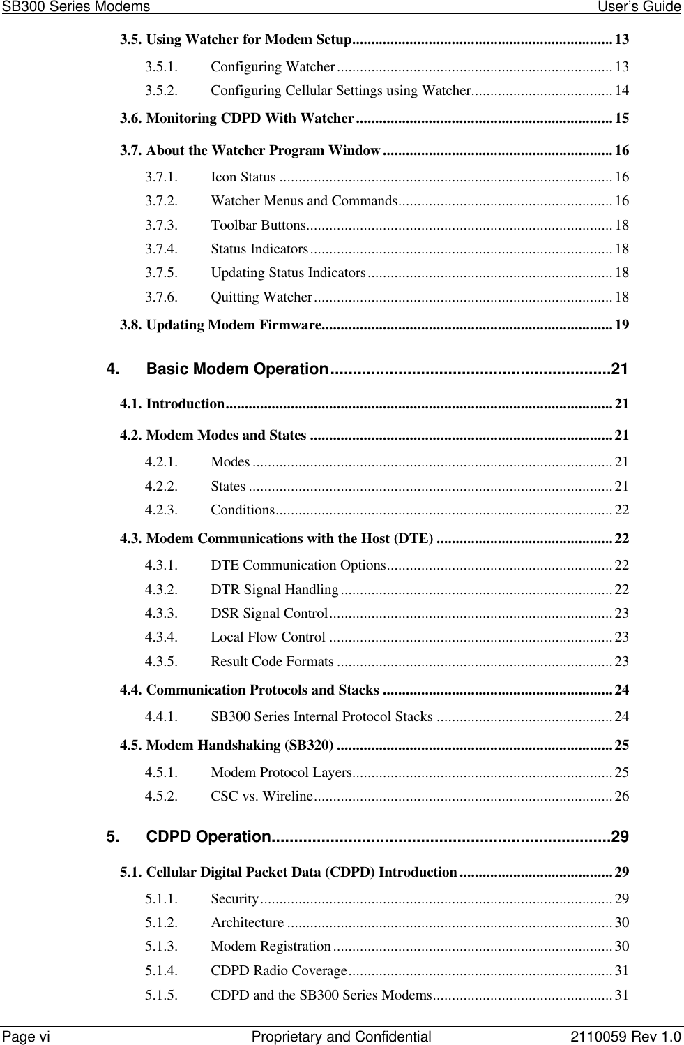 SB300 Series Modems                                                                                                            User’s GuidePage vi Proprietary and Confidential 2110059 Rev 1.03.5. Using Watcher for Modem Setup....................................................................133.5.1. Configuring Watcher........................................................................133.5.2. Configuring Cellular Settings using Watcher.....................................143.6. Monitoring CDPD With Watcher...................................................................153.7. About the Watcher Program Window............................................................163.7.1. Icon Status .......................................................................................163.7.2. Watcher Menus and Commands........................................................163.7.3. Toolbar Buttons................................................................................183.7.4. Status Indicators...............................................................................183.7.5. Updating Status Indicators................................................................183.7.6. Quitting Watcher..............................................................................183.8. Updating Modem Firmware............................................................................194. Basic Modem Operation..............................................................214.1. Introduction.....................................................................................................214.2. Modem Modes and States ...............................................................................214.2.1. Modes ..............................................................................................214.2.2. States ...............................................................................................214.2.3. Conditions........................................................................................224.3. Modem Communications with the Host (DTE) ..............................................224.3.1. DTE Communication Options...........................................................224.3.2. DTR Signal Handling.......................................................................224.3.3. DSR Signal Control..........................................................................234.3.4. Local Flow Control ..........................................................................234.3.5. Result Code Formats ........................................................................234.4. Communication Protocols and Stacks ............................................................244.4.1. SB300 Series Internal Protocol Stacks ..............................................244.5. Modem Handshaking (SB320) ........................................................................254.5.1. Modem Protocol Layers....................................................................254.5.2. CSC vs. Wireline..............................................................................265. CDPD Operation...........................................................................295.1. Cellular Digital Packet Data (CDPD) Introduction........................................295.1.1. Security............................................................................................295.1.2. Architecture.....................................................................................305.1.3. Modem Registration.........................................................................305.1.4. CDPD Radio Coverage.....................................................................315.1.5. CDPD and the SB300 Series Modems...............................................31