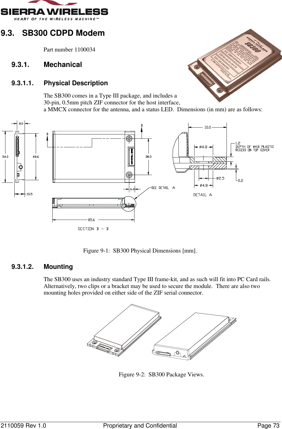 2110059 Rev 1.0 Proprietary and Confidential Page 739.3. SB300 CDPD ModemPart number 11000349.3.1. Mechanical9.3.1.1. Physical DescriptionThe SB300 comes in a Type III package, and includes a30-pin, 0.5mm pitch ZIF connector for the host interface,a MMCX connector for the antenna, and a status LED.  Dimensions (in mm) are as follows:Figure 9-1:  SB300 Physical Dimensions [mm].9.3.1.2. MountingThe SB300 uses an industry standard Type III frame-kit, and as such will fit into PC Card rails.Alternatively, two clips or a bracket may be used to secure the module.  There are also twomounting holes provided on either side of the ZIF serial connector.Figure 9-2:  SB300 Package Views.