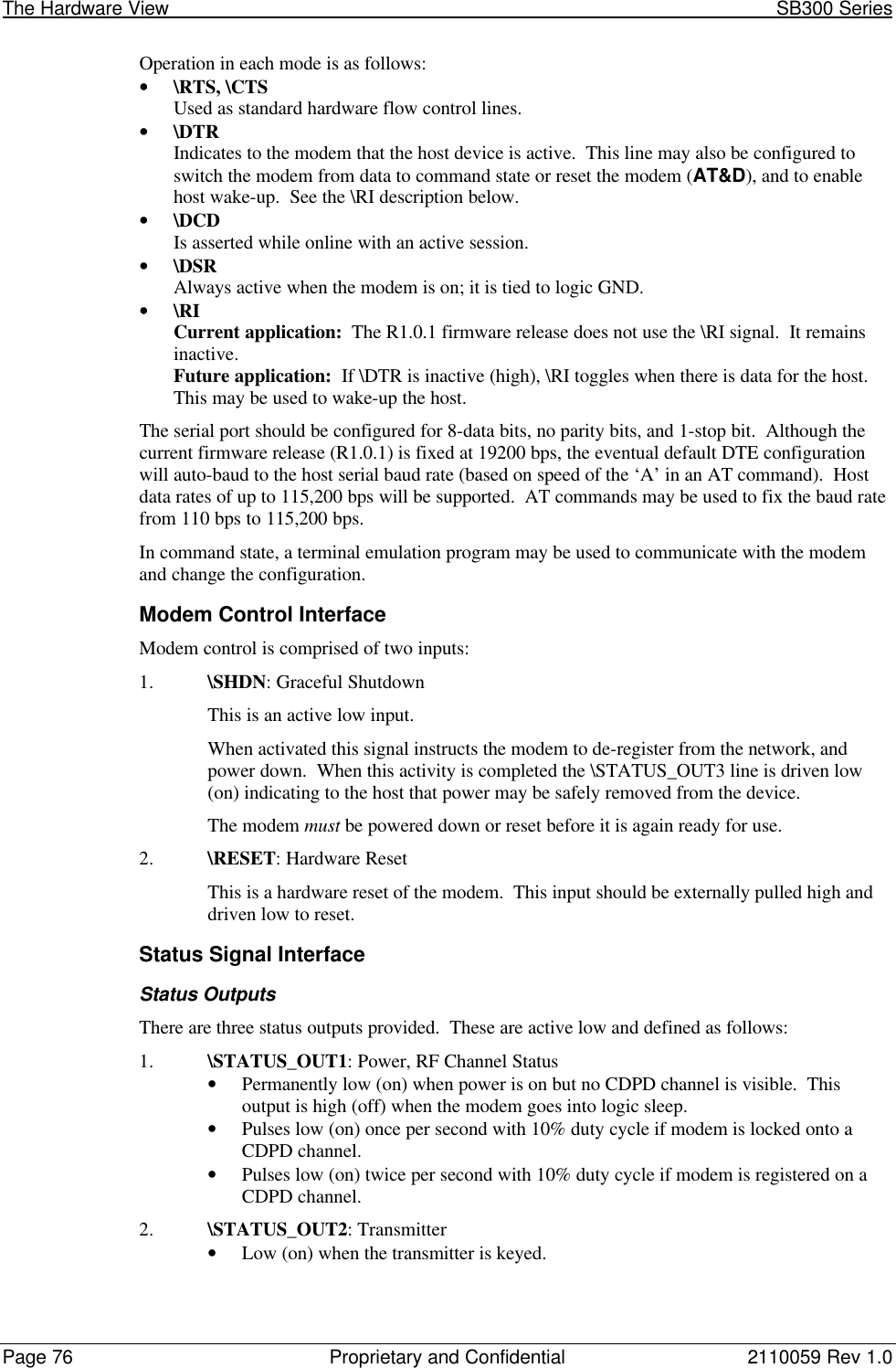 The Hardware View                                                                                                               SB300 SeriesPage 76 Proprietary and Confidential 2110059 Rev 1.0Operation in each mode is as follows:• \RTS, \CTSUsed as standard hardware flow control lines.• \DTRIndicates to the modem that the host device is active.  This line may also be configured toswitch the modem from data to command state or reset the modem (AT&amp;D), and to enablehost wake-up.  See the \RI description below.• \DCDIs asserted while online with an active session.• \DSRAlways active when the modem is on; it is tied to logic GND.• \RICurrent application:  The R1.0.1 firmware release does not use the \RI signal.  It remainsinactive.Future application:  If \DTR is inactive (high), \RI toggles when there is data for the host.This may be used to wake-up the host.The serial port should be configured for 8-data bits, no parity bits, and 1-stop bit.  Although thecurrent firmware release (R1.0.1) is fixed at 19200 bps, the eventual default DTE configurationwill auto-baud to the host serial baud rate (based on speed of the ‘A’ in an AT command).  Hostdata rates of up to 115,200 bps will be supported.  AT commands may be used to fix the baud ratefrom 110 bps to 115,200 bps.In command state, a terminal emulation program may be used to communicate with the modemand change the configuration.Modem Control InterfaceModem control is comprised of two inputs:1. \SHDN: Graceful ShutdownThis is an active low input.When activated this signal instructs the modem to de-register from the network, andpower down.  When this activity is completed the \STATUS_OUT3 line is driven low(on) indicating to the host that power may be safely removed from the device.The modem must be powered down or reset before it is again ready for use.2. \RESET: Hardware ResetThis is a hardware reset of the modem.  This input should be externally pulled high anddriven low to reset.Status Signal InterfaceStatus OutputsThere are three status outputs provided.  These are active low and defined as follows:1. \STATUS_OUT1: Power, RF Channel Status• Permanently low (on) when power is on but no CDPD channel is visible.  Thisoutput is high (off) when the modem goes into logic sleep.• Pulses low (on) once per second with 10% duty cycle if modem is locked onto aCDPD channel.• Pulses low (on) twice per second with 10% duty cycle if modem is registered on aCDPD channel.2. \STATUS_OUT2: Transmitter• Low (on) when the transmitter is keyed.