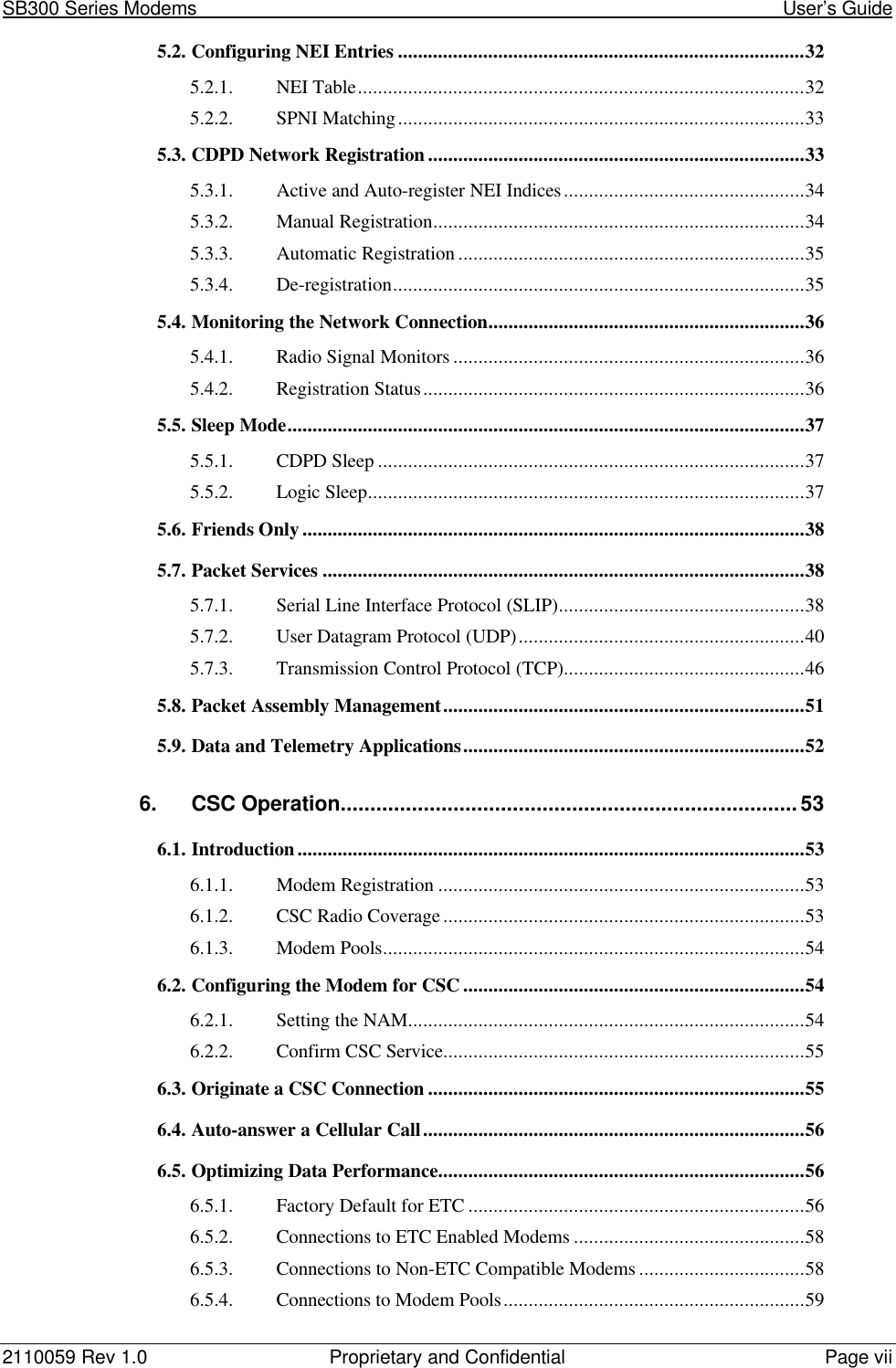 SB300 Series Modems                                                                                                            User’s Guide2110059 Rev 1.0 Proprietary and Confidential Page vii5.2. Configuring NEI Entries .................................................................................325.2.1. NEI Table.........................................................................................325.2.2. SPNI Matching.................................................................................335.3. CDPD Network Registration ...........................................................................335.3.1. Active and Auto-register NEI Indices................................................345.3.2. Manual Registration..........................................................................345.3.3. Automatic Registration .....................................................................355.3.4. De-registration..................................................................................355.4. Monitoring the Network Connection...............................................................365.4.1. Radio Signal Monitors ......................................................................365.4.2. Registration Status............................................................................365.5. Sleep Mode.......................................................................................................375.5.1. CDPD Sleep .....................................................................................375.5.2. Logic Sleep.......................................................................................375.6. Friends Only ....................................................................................................385.7. Packet Services ................................................................................................385.7.1. Serial Line Interface Protocol (SLIP).................................................385.7.2. User Datagram Protocol (UDP).........................................................405.7.3. Transmission Control Protocol (TCP)................................................465.8. Packet Assembly Management........................................................................515.9. Data and Telemetry Applications....................................................................526. CSC Operation.............................................................................536.1. Introduction.....................................................................................................536.1.1. Modem Registration .........................................................................536.1.2. CSC Radio Coverage........................................................................536.1.3. Modem Pools....................................................................................546.2. Configuring the Modem for CSC ....................................................................546.2.1. Setting the NAM...............................................................................546.2.2. Confirm CSC Service........................................................................556.3. Originate a CSC Connection ...........................................................................556.4. Auto-answer a Cellular Call............................................................................566.5. Optimizing Data Performance.........................................................................566.5.1. Factory Default for ETC ...................................................................566.5.2. Connections to ETC Enabled Modems ..............................................586.5.3. Connections to Non-ETC Compatible Modems .................................586.5.4. Connections to Modem Pools............................................................59