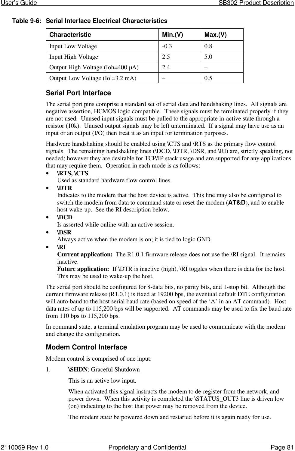 User’s Guide                                                                                                           SB302 Product Description2110059 Rev 1.0 Proprietary and Confidential Page 81Table 9-6:Serial Interface Electrical CharacteristicsCharacteristic Min.(V) Max.(V)Input Low Voltage -0.3 0.8Input High Voltage 2.5 5.0Output High Voltage (Ioh=400 µA) 2.4 –Output Low Voltage (Iol=3.2 mA) –0.5Serial Port InterfaceThe serial port pins comprise a standard set of serial data and handshaking lines.  All signals arenegative assertion, HCMOS logic compatible.  These signals must be terminated properly if theyare not used.  Unused input signals must be pulled to the appropriate in-active state through aresistor (10k).  Unused output signals may be left unterminated.  If a signal may have use as aninput or an output (I/O) then treat it as an input for termination purposes.Hardware handshaking should be enabled using \CTS and \RTS as the primary flow controlsignals.  The remaining handshaking lines (\DCD, \DTR, \DSR, and \RI) are, strictly speaking, notneeded; however they are desirable for TCP/IP stack usage and are supported for any applicationsthat may require them.  Operation in each mode is as follows:• \RTS, \CTSUsed as standard hardware flow control lines.• \DTRIndicates to the modem that the host device is active.  This line may also be configured toswitch the modem from data to command state or reset the modem (AT&amp;D), and to enablehost wake-up.  See the RI description below.• \DCDIs asserted while online with an active session.• \DSRAlways active when the modem is on; it is tied to logic GND.• \RICurrent application:  The R1.0.1 firmware release does not use the \RI signal.  It remainsinactive.Future application:  If \DTR is inactive (high), \RI toggles when there is data for the host.This may be used to wake-up the host.The serial port should be configured for 8-data bits, no parity bits, and 1-stop bit.  Although thecurrent firmware release (R1.0.1) is fixed at 19200 bps, the eventual default DTE configurationwill auto-baud to the host serial baud rate (based on speed of the ‘A’ in an AT command).  Hostdata rates of up to 115,200 bps will be supported.  AT commands may be used to fix the baud ratefrom 110 bps to 115,200 bps.In command state, a terminal emulation program may be used to communicate with the modemand change the configuration.Modem Control InterfaceModem control is comprised of one input:1. \SHDN: Graceful ShutdownThis is an active low input.When activated this signal instructs the modem to de-register from the network, andpower down.  When this activity is completed the \STATUS_OUT3 line is driven low(on) indicating to the host that power may be removed from the device.The modem must be powered down and restarted before it is again ready for use.