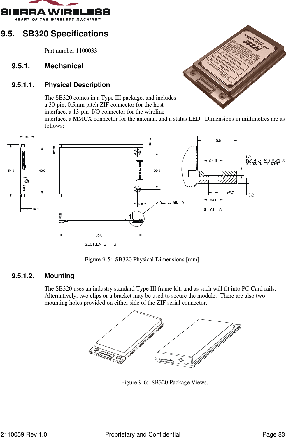 2110059 Rev 1.0 Proprietary and Confidential Page 839.5. SB320 SpecificationsPart number 11000339.5.1. Mechanical9.5.1.1. Physical DescriptionThe SB320 comes in a Type III package, and includesa 30-pin, 0.5mm pitch ZIF connector for the hostinterface, a 13-pin  I/O connector for the wirelineinterface, a MMCX connector for the antenna, and a status LED.  Dimensions in millimetres are asfollows:Figure 9-5:  SB320 Physical Dimensions [mm].9.5.1.2. MountingThe SB320 uses an industry standard Type III frame-kit, and as such will fit into PC Card rails.Alternatively, two clips or a bracket may be used to secure the module.  There are also twomounting holes provided on either side of the ZIF serial connector.Figure 9-6:  SB320 Package Views.