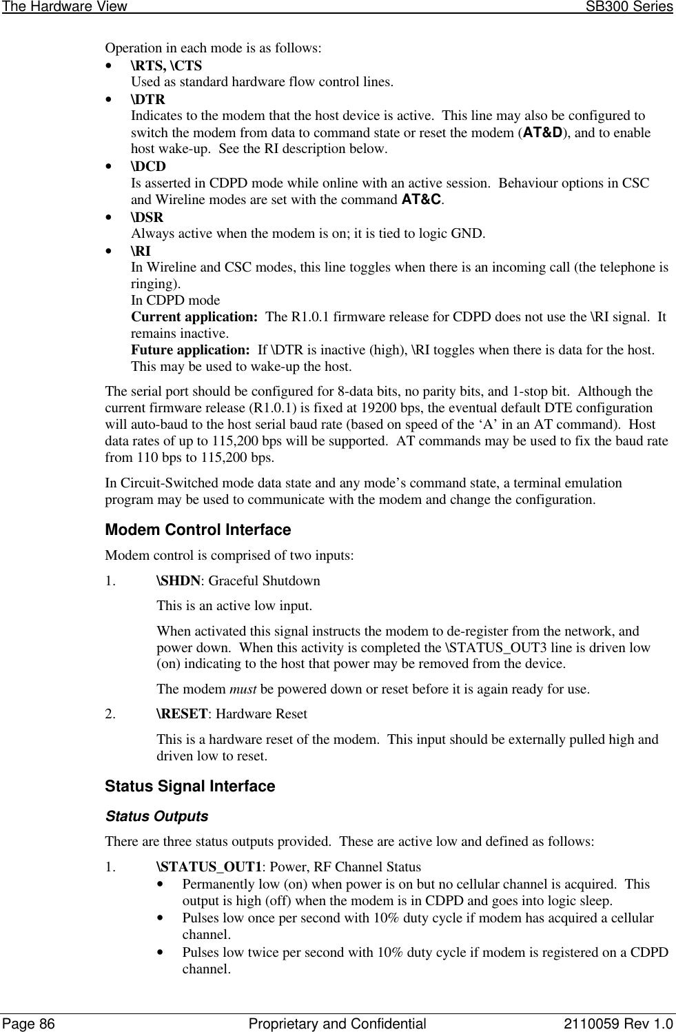 The Hardware View                                                                                                               SB300 SeriesPage 86 Proprietary and Confidential 2110059 Rev 1.0Operation in each mode is as follows:• \RTS, \CTSUsed as standard hardware flow control lines.• \DTRIndicates to the modem that the host device is active.  This line may also be configured toswitch the modem from data to command state or reset the modem (AT&amp;D), and to enablehost wake-up.  See the RI description below.• \DCDIs asserted in CDPD mode while online with an active session.  Behaviour options in CSCand Wireline modes are set with the command AT&amp;C.• \DSRAlways active when the modem is on; it is tied to logic GND.• \RIIn Wireline and CSC modes, this line toggles when there is an incoming call (the telephone isringing).In CDPD modeCurrent application:  The R1.0.1 firmware release for CDPD does not use the \RI signal.  Itremains inactive.Future application:  If \DTR is inactive (high), \RI toggles when there is data for the host.This may be used to wake-up the host.The serial port should be configured for 8-data bits, no parity bits, and 1-stop bit.  Although thecurrent firmware release (R1.0.1) is fixed at 19200 bps, the eventual default DTE configurationwill auto-baud to the host serial baud rate (based on speed of the ‘A’ in an AT command).  Hostdata rates of up to 115,200 bps will be supported.  AT commands may be used to fix the baud ratefrom 110 bps to 115,200 bps.In Circuit-Switched mode data state and any mode’s command state, a terminal emulationprogram may be used to communicate with the modem and change the configuration.Modem Control InterfaceModem control is comprised of two inputs:1. \SHDN: Graceful ShutdownThis is an active low input.When activated this signal instructs the modem to de-register from the network, andpower down.  When this activity is completed the \STATUS_OUT3 line is driven low(on) indicating to the host that power may be removed from the device.The modem must be powered down or reset before it is again ready for use.2. \RESET: Hardware ResetThis is a hardware reset of the modem.  This input should be externally pulled high anddriven low to reset.Status Signal InterfaceStatus OutputsThere are three status outputs provided.  These are active low and defined as follows:1. \STATUS_OUT1: Power, RF Channel Status• Permanently low (on) when power is on but no cellular channel is acquired.  Thisoutput is high (off) when the modem is in CDPD and goes into logic sleep.• Pulses low once per second with 10% duty cycle if modem has acquired a cellularchannel.• Pulses low twice per second with 10% duty cycle if modem is registered on a CDPDchannel.